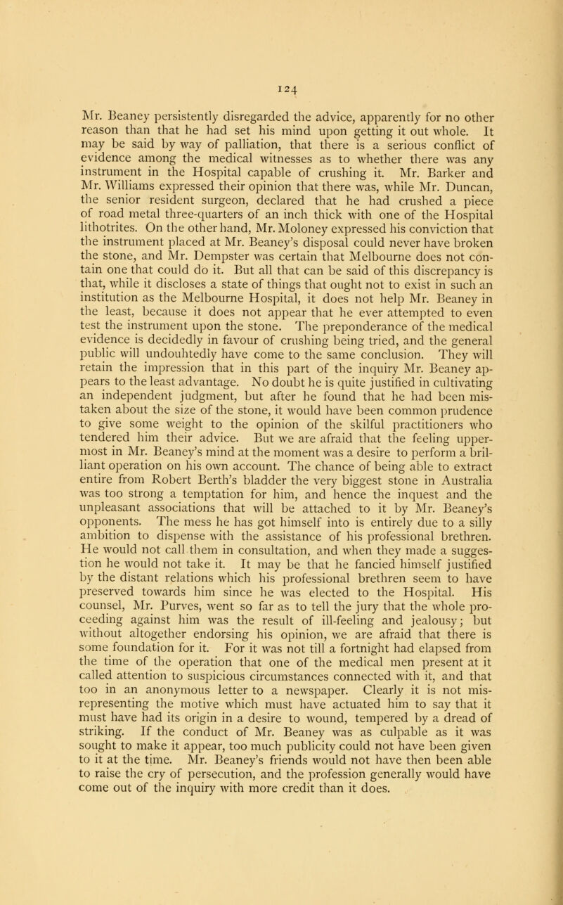 Mr. Beaney persistently disregarded the advice, apparently for no other reason than that he had set his mind upon getting it out whole. It may be said by way of palliation, that there is a serious conflict of evidence among the medical witnesses as to whether there was any instrument in the Hospital capable of crushing it. Mr. Barker and Mr. Williams expressed their opinion that there was, while Mr. Duncan, the senior resident surgeon, declared that he had crushed a piece of road metal three-quarters of an inch thick with one of the Hospital lithotrites. On the other hand, Mr. Moloney expressed his conviction that the instrument placed at Mr. Beaney's disposal could never have broken the stone, and Mr. Dempster was certain that Melbourne does not con- tain one that could do it. But all that can be said of this discrepancy is that, while it discloses a state of things that ought not to exist in such an institution as the Melbourne Hospital, it does not help Mr. Beaney in the least, because it does not appear that he ever attempted to even test the instrument upon the stone. The preponderance of the medical evidence is decidedly in favour of crushing being tried, and the general public will undoubtedly have come to the same conclusion. They will retain the impression that in this part of the inquiry Mr. Beaney ap- pears to the least advantage. No doubt he is quite justified in cultivating an independent judgment, but after he found that he had been mis- taken about the size of the stone, it would have been common prudence to give some weight to the opinion of the skilful practitioners who tendered him their advice. But we are afraid that the feeling upper- most in Mr. Beaney's mind at the moment was a desire to perform a bril- liant operation on his own account. The chance of being able to extract entire from Robert Berth's bladder the very biggest stone in Australia was too strong a temptation for him, and hence the inquest and the unpleasant associations that will be attached to it by Mr. Beaney's opponents. The mess he has got himself into is entirely due to a silly ambition to dispense with the assistance of his professional brethren. He would not call them in consultation, and when they made a sugges- tion he would not take it. It may be that he fancied himself justified by the distant relations which his professional brethren seem to have preserved towards him since he was elected to the Hospital. His counsel, Mr. Purves, went so far as to tell the jury that the whole pro- ceeding against him was the result of ill-feeling and jealousy; but without altogether endorsing his opinion, we are afraid that there is some foundation for it. For it was not till a fortnight had elapsed from the time of the operation that one of the medical men present at it called attention to suspicious circumstances connected with it, and that too in an anonymous letter to a newspaper. Clearly it is not mis- representing the motive which must have actuated him to say that it must have had its origin in a desire to wound, tempered by a dread of striking. If the conduct of Mr. Beaney was as culpable as it was sought to make it appear, too much publicity could not have been given to it at the time. Mr. Beaney's friends would not have then been able to raise the cry of persecution, and the profession generally would have come out of the inquiry with more credit than it does.