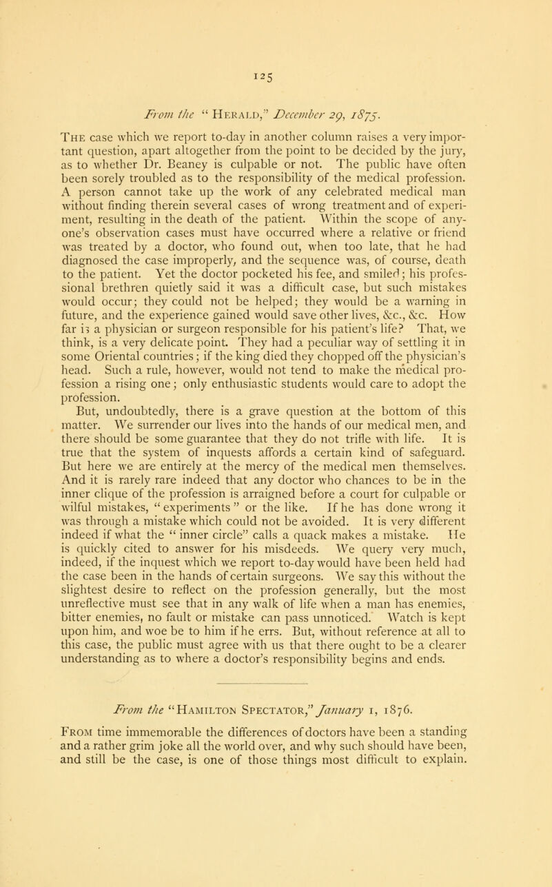 From the  Herald, December 29, 1875. The case which we report to-day in another column raises a very impor- tant question, apart altogether from the point to be decided by the jury, as to whether Dr. Beaney is culpable or not. The public have often been sorely troubled as to the responsibility of the medical profession. A person cannot take up the work of any celebrated medical man without finding therein several cases of wrong treatment and of experi- ment, resulting in the death of the patient. Within the scope of any- one's observation cases must have occurred where a relative or friend was treated by a doctor, who found out, when too late, that he had diagnosed the case improperly, and the sequence was, of course, death to the patient. Yet the doctor pocketed his fee, and smiled; his profes- sional brethren quietly said it was a difficult case, but such mistakes would occur; they could not be helped; they would be a warning in future, and the experience gained would save other lives, &c, &c. How far n a physician or surgeon responsible for his patient's life? That, we think, is a very delicate point. They had a peculiar way of settling it in some Oriental countries; if the king died they chopped off the physician's head. Such a rule, however, would not tend to make the medical pro- fession a rising one; only enthusiastic students would care to adopt the profession. But, undoubtedly, there is a grave question at the bottom of this matter. We surrender our lives into the hands of our medical men, and there should be some guarantee that they do not trifle with life. It is true that the system of inquests affords a certain kind of safeguard. But here we are entirely at the mercy of the medical men themselves. And it is rarely rare indeed that any doctor who chances to be in the inner clique of the profession is arraigned before a court for culpable or wilful mistakes,  experiments  or the like. If he has done wrong it was through a mistake which could not be avoided. It is very different indeed if what the  inner circle calls a quack makes a mistake. He is quickly cited to answer for his misdeeds. We query very much, indeed, if the inquest which we report to-day would have been held had the case been in the hands of certain surgeons. We say this without the slightest desire to reflect on the profession generally, but the most unreflective must see that in any walk of life when a man has enemies, bitter enemies, no fault or mistake can pass unnoticed. Watch is kept upon him, and woe be to him if he errs. But, without reference at all to this case, the public must agree with us that there ought to be a clearer understanding as to where a doctor's responsibility begins and ends. From the Hamilton Spectator/' January 1, 1876. From time immemorable the differences of doctors have been a standing and a rather grim joke all the world over, and why such should have been, and still be the case, is one of those things most difficult to explain.