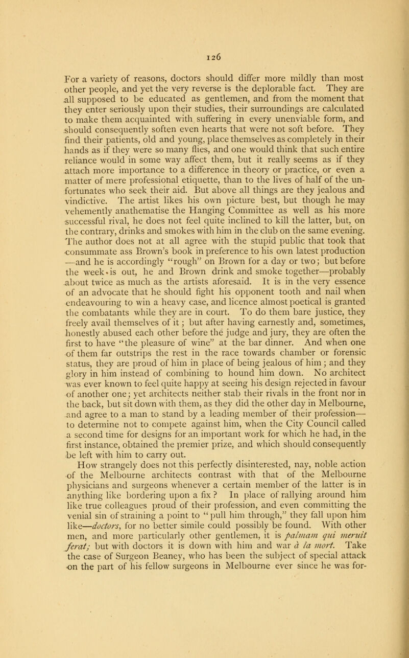 For a variety of reasons, doctors should differ more mildly than most other people, and yet the very reverse is the deplorable fact. They are all supposed to be educated as gentlemen, and from the moment that they enter seriously upon their studies, their surroundings are calculated to make them acquainted with suffering in every unenviable form, and should consequently soften even hearts that were not soft before. They find their patients, old and young, place themselves as completely in their hands as if they were so many flies, and one would think that such entire reliance would in some way affect them, but it really seems as if they attach more importance to a difference in theory or practice, or even a matter of mere professional etiquette, than to the lives of half of the un- fortunates who seek their aid. But above all things are they jealous and vindictive. The artist likes his own picture best, but though he may vehemently anathematise the Hanging Committee as well as his more successful rival, he does not feel quite inclined to kill the latter, but, on the contrary, drinks and smokes with him in the club on the same evening. The author does not at all agree with the stupid public that took that consummate ass Brown's book in preference to his own latest production —and he is accordingly rough on Brown for a day or two; but before the week«is out, he and Brown drink and smoke together—probably about twice as much as the artists aforesaid. It is in the very essence of an advocate that he should fight his opponent tooth and nail when endeavouring to win a heavy case, and licence almost poetical is granted the combatants while they are in court. To do them bare justice, they freely avail themselves of it; but after having earnestly and, sometimes, honestly abused each other before the judge and jury, they are often the first to have the pleasure of wine at the bar dinner. And when one of them far outstrips the rest in the race towards chamber or forensic status, they are proud of him in place of being jealous of him ; and they glory in him instead of combining to hound him down. No architect was ever known to feel quite happy at seeing his design rejected in favour of another one; yet architects neither stab their rivals in the front nor in the back, but sit down with them, as they did the other day in Melbourne, and agree to a man to stand by a leading member of their profession— to determine not to compete against him, when the City Council called a second time for designs for an important work for which he had, in the first instance, obtained the premier prize, and which should consequently be left with him to carry out. How strangely does not this perfectly disinterested, nay, noble action of the Melbourne architects contrast with that of the Melbourne physicians and surgeons whenever a certain member of the latter is in anything like bordering upon a fix ? In place of rallying around him like true colleagues proud of their profession, and even committing the venial sin of straining a point to pull him through, they fall upon him like—doctors, for no better simile could possibly be found. With other men, and more particularly other gentlemen, it is palviam qui meruit ferat; but with doctors it is down with him and war a la mort. Take the case of Surgeon Beaney, who has been the subject of special attack on the part of his fellow surgeons in Melbourne ever since he was for-