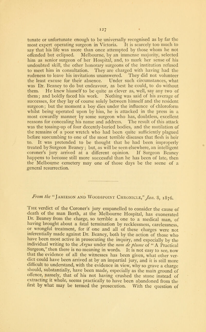 tunate or unfortunate enough to be universally recognised as by far the most expert operating surgeon in Victoria. It is scarcely too much to say that his life was more than once attempted by those whom he not offended but eclipsed. Melbourne, by an immense majority, selected him as senior surgeon of her Hospital, and, to mark her sense of his undoubted skill, the other honorary surgeons of the institution refused to meet him in consultation. They are charged with having had the rudeness to leave his invitations unanswered. They did not volunteer the least excuse for their absence. Under such circumstances, what was Dr. Beaney to do but endeavour, as best he could, to do without them. He knew himself to be quite as clever as, well, say any two of them; and boldly faced his work. Nothing was said of his average of successes, for they lay of course solely between himself and the resident surgeon; but the moment a boy dies under the influence of chloroform whilst being operated upon by him, he is attacked in the press in a most cowardly manner by some surgeon who has, doubtless, excellent reasons for concealing his name and address. The result of this attack was the tossing-up of four decently-buried bodies, and the mutilation of the remains of a poor wretch who had been quite sufficiently plagued before succumbing to one of the most terrible diseases that flesh is heir to. It was pretended to be thought that he had been improperly treated by Surgeon Beaney; but, as will be seen elsewhere, an intelligent coroner's jury arrived at a different opinion. If Surgeon Beaney happens to become still more successful than he has been of late, then the Melbourne cemetery may one of those days be the scene of a general resurrection. From the  Jamieson and Woodspoint Chronicle,/^//. 8, 1876. The verdict of the Coroner's jury empanelled to consider the cause of death of the man Berth, at the Melbourne Hospital, has exonerated Dr. Beaney from the charge, so terrible a one to a medical man, of having brought about a fatal termination by recklessness, carelessness, or wrongful treatment, for if one and all of these charges were not inferentially made against Dr. Beaney, both by the action of those who have been most active in prosecuting the inquiry, and especially by the individual writing to the Argus under the nom deplume of  A Practical Surgeon, then there is no meaning in words. It is not easy to see, now that the evidence of all the witnesses has been given, what other ver- dict could have been arrived at by an impartial jury, and it is still more difficult to understand, with the evidence in view, why so grave a charge should, substantially, have been made, especially as the main ground of offence, namely, that of his not having crushed the stone instead of extracting it whole, seems practically to have been abandoned from the first by what may be termed the prosecution. With the question of