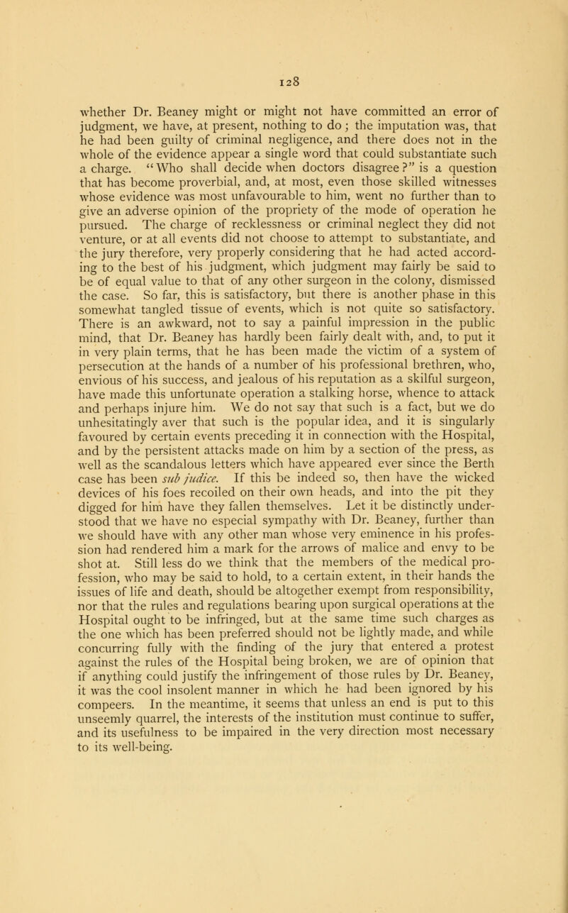 whether Dr. Beaney might or might not have committed an error of judgment, we have, at present, nothing to do; the imputation was, that he had been guilty of criminal negligence, and there does not in the whole of the evidence appear a single word that could substantiate such a charge. Who shall decide when doctors disagree ? is a question that has become proverbial, and, at most, even those skilled witnesses whose evidence was most unfavourable to him, went no further than to give an adverse opinion of the propriety of the mode of operation he pursued. The charge of recklessness or criminal neglect they did not venture, or at all events did not choose to attempt to substantiate, and the jury therefore, very properly considering that he had acted accord- ing to the best of his judgment, which judgment may fairly be said to be of equal value to that of any other surgeon in the colony, dismissed the case. So far, this is satisfactory, but there is another phase in this somewhat tangled tissue of events, which is not quite so satisfactory. There is an awkward, not to say a painful impression in the public mind, that Dr. Beaney has hardly been fairly dealt with, and, to put it in very plain terms, that he has been made the victim of a system of persecution at the hands of a number of his professional brethren, who, envious of his success, and jealous of his reputation as a skilful surgeon, have made this unfortunate operation a stalking horse, whence to attack and perhaps injure him. We do not say that such is a fact, but we do unhesitatingly aver that such is the popular idea, and it is singularly favoured by certain events preceding it in connection with the Hospital, and by the persistent attacks made on him by a section of the press, as well as the scandalous letters which have appeared ever since the Berth case has been sub judice. If this be indeed so, then have the wicked devices of his foes recoiled on their own heads, and into the pit they digged for him have they fallen themselves. Let it be distinctly under- stood that we have no especial sympathy with Dr. Beaney, further than we should have with any other man whose very eminence in his profes- sion had rendered him a mark for the arrows of malice and envy to be shot at. Still less do we think that the members of the medical pro- fession, who may be said to hold, to a certain extent, in their hands the issues of life and death, should be altogether exempt from responsibility, nor that the rules and regulations bearing upon surgical operations at the Hospital ought to be infringed, but at the same time such charges as the one which has been preferred should not be lightly made, and while concurring fully with the finding of the jury that entered a protest against the rules of the Hospital being broken, we are of opinion that if anything could justify the infringement of those rules by Dr. Beaney, it was the cool insolent manner in which he had been ignored by his compeers. In the meantime, it seems that unless an end is put to this unseemly quarrel, the interests of the institution must continue to suffer, and its usefulness to be impaired in the very direction most necessary to its well-being.