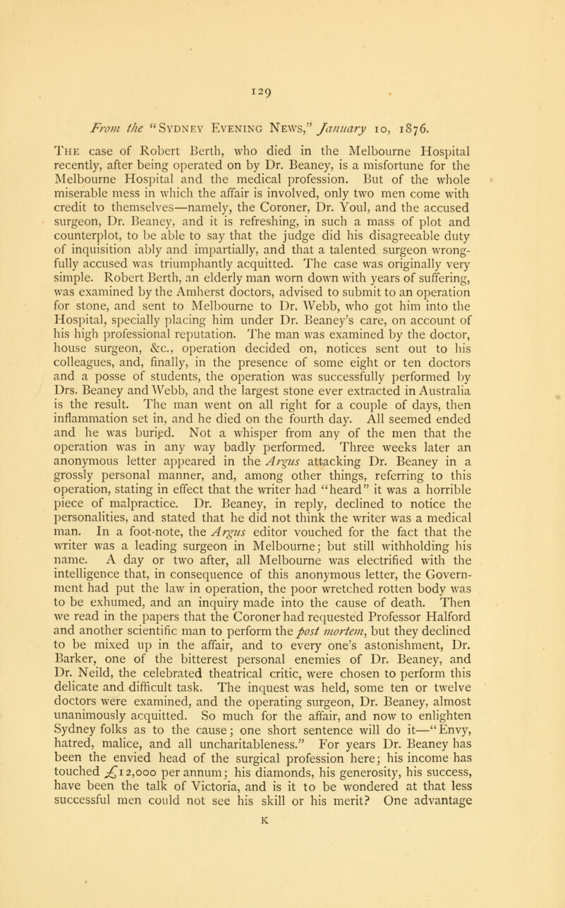 From the Sydney Evening News, January 10, 1876. The case of Robert Berth, who died in the Melbourne Hospital recently, after being operated on by Dr. Beaney, is a misfortune for the Melbourne Hospital and the medical profession. But of the whole miserable mess in which the affair is involved, only two men come with credit to themselves—namely, the Coroner, Dr. Youl, and the accused surgeon, Dr. Beaney, and it is refreshing, in such a mass of plot and counterplot, to be able to say that the judge did his disagreeable duty of inquisition ably and impartially, and that a talented surgeon wrong- fully accused was triumphantly acquitted. The case was originally very simple. Robert Berth, an elderly man worn down with years of suffering, was examined by the Amherst doctors, advised to submit to an operation for stone, and sent to Melbourne to Dr. Webb, who got him into the Hospital, specially placing him under Dr. Beaney's care, on account of his high professional reputation. The man was examined by the doctor, house surgeon, &c, operation decided on, notices sent out to his colleagues, and, finally, in the presence of some eight or ten doctors and a posse of students, the operation was successfully performed by Drs. Beaney and Webb, and the largest stone ever extracted in Australia is the result. The man went on all right for a couple of days, then inflammation set in, and he died on the fourth day. All seemed ended and he was buried. Not a whisper from any of the men that the operation was in any way badly performed. Three weeks later an anonymous letter appeared in the Argus attacking Dr. Beaney in a grossly personal manner, and, among other things, referring to this operation, stating in effect that the writer had heard it was a horrible piece of malpractice. Dr. Beaney, in reply, declined to notice the personalities, and stated that he did not think the writer was a medical man. In a foot-note, the Argus editor vouched for the fact that the writer was a leading surgeon in Melbourne; but still withholding his name. A day or two after, all Melbourne was electrified with the intelligence that, in consequence of this anonymous letter, the Govern- ment had put the law in operation, the poor wretched rotten body was to be exhumed, and an inquiry made into the cause of death. Then we read in the papers that the Coroner had requested Professor Halford and another scientific man to perform the post mortem, but they declined to be mixed up in the affair, and to every one's astonishment, Dr. Barker, one of the bitterest personal enemies of Dr. Beaney, and Dr. Neild, the celebrated theatrical critic, were chosen to perform this delicate and difficult task. The inquest was held, some ten or twelve doctors were examined, and the operating surgeon, Dr. Beaney, almost unanimously acquitted. So much for the affair, and now to enlighten Sydney folks as to the cause; one short sentence will do it—Envy, hatred, malice, and all uncharitableness. For years Dr. Beaney has been the envied head of the surgical profession here; his income has touched ;£i2,000 per annum; his diamonds, his generosity, his success, have been the talk of Victoria, and is it to be wondered at that less successful men could not see his skill or his merit? One advantage K