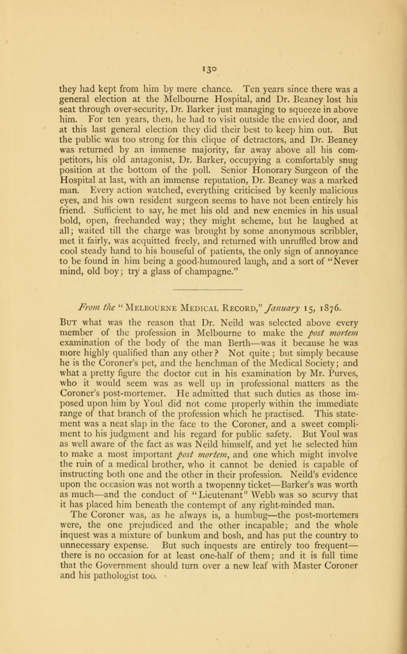13° they had kept from him by mere chance. Ten years since there was a general election at the Melbourne Hospital, and Dr. Beaney lost his seat through over-security, Dr. Barker just managing to squeeze in above him. For ten years, then, he had to visit outside the envied door, and at this last general election they did their best to keep him out. But the public was too strong for this clique of detractors, and Dr. Beaney was returned by an immense majority, far away above all his com- petitors, his old antagonist, Dr. Barker, occupying a comfortably snug position at the bottom of the poll. Senior Honorary Surgeon of the Hospital at last, with an immense reputation, Dr. Beaney was a marked man. Every action watched, everything criticised by keenly malicious eyes, and his own resident surgeon seems to have not been entirely his friend. Sufficient to say, he met his old and new enemies in his usual bold, open, freehanded way; they might scheme, but he laughed at all; waited till the charge was brought by some anonymous scribbler, met it fairly, was acquitted freely, and returned with unruffled brow and cool steady hand to his houseful of patients, the only sign of annoyance to be found in him being a good-humoured laugh, and a sort of Never mind, old boy; try a glass of champagne. From the Melbourne Medical Record, January 15, 1876. But what was the reason that Dr. Neild was selected above every member of the profession in Melbourne to make the post mortem examination of the body of the man Berth—was it because he was more highly qualified than any other ? Not quite ; but simply because he is the Coroner's pet, and the henchman of the Medical Society; and what a pretty figure the doctor cut in his examination by Mr. Purves, who it would seem was as well up in professional matters as the Coroner's post-mortemer. He admitted that such duties as those im- posed upon him by Youl did not come properly within the immediate range of that branch of the profession which he practised. This state- ment was a neat slap in the face to the Coroner, and a sweet compli- ment to his judgment and his regard for public safety. But Youl was as well aware of the fact as was Neild himself, and yet he selected him to make a most important post mortem, and one which might involve the ruin of a medical brother, who it cannot be denied is capable of instructing both one and the other in their profession. Neild's evidence upon the occasion was not worth a twopenny ticket—Barker's was worth as much—and the conduct of Lieutenant Webb was so scurvy that it has placed him beneath the contempt of any right-minded man. The Coroner was, as he always is, a humbug—the post-mortemers were, the one prejudiced and the other incapable; and the whole inquest was a mixture of bunkum and bosh, and has put the country to unnecessary expense. But such inquests are entirely too frequent— there is no occasion for at least one-half of them; and it is full time that the Government should turn over a new leaf with Master Coroner and his pathologist too.