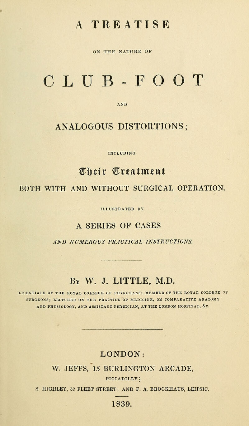 A TREATISE ON THE NATURE OF CLUB-FOO ANALOGOUS DISTORTIONS INCLUDING €fitix Creaittuttt BOTH WITH AND WITHOUT SURGICAL OPERATION, ILLUSTRATED BV A SERIES OF CASES AND NUMEROUS PRACTICAL INSTRUCTIONS, By W. J. LITTLE, M.D. LICENTIATE OF THE ROYAL COLLEGE OF PHYSICIANS; MEMBER OF THE ROYAL COLLEGE 01' SURGEONS; LECTURER ON THE PRACTICE OF MEDICINE, ON COMPARATIVE ANATOMY AND PHYSIOLOGY, AND ASSISTANT PHYSICIAN, AT THE LONDON HOSPITAL, &C, LONDON: W. JEFFS/l5 BURLINGTON ARCADE, PICCADILLY J S. HIGHLEY, 32 FLEET STREET: AND F. A. BROCKHAUS, LEIPSIC. 1839.