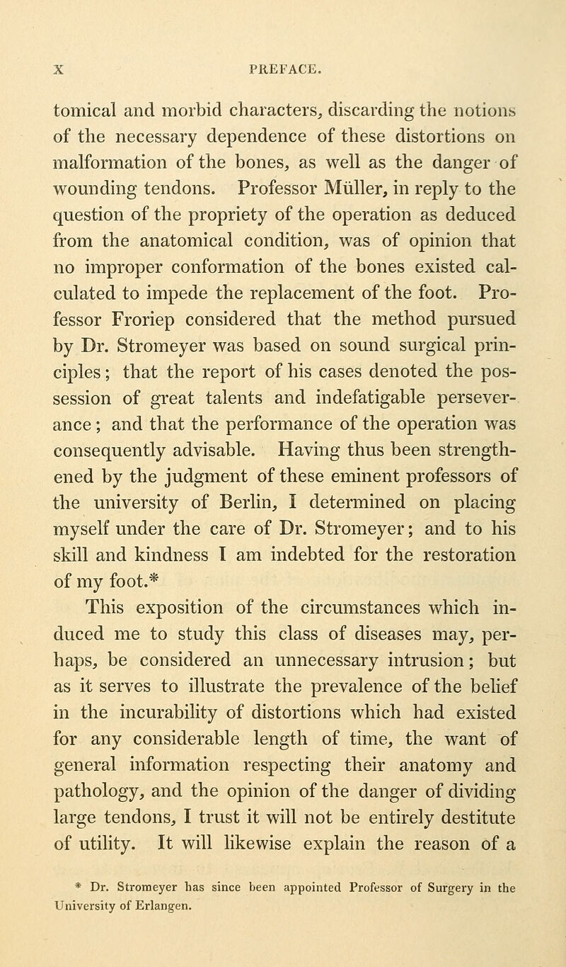 tomical and morbid characters, discarding the notions of the necessary dependence of these distortions on malformation of the bones, as well as the danger of wounding tendons. Professor Miiller, in reply to the question of the propriety of the operation as deduced from the anatomical condition, was of opinion that no improper conformation of the bones existed cal- culated to impede the replacement of the foot. Pro- fessor Froriep considered that the method pursued by Dr. Stromeyer was based on sound surgical prin- ciples ; that the report of his cases denoted the pos- session of great talents and indefatigable persever- ance ; and that the performance of the operation was consequently advisable. Having thus been strength- ened by the judgment of these eminent professors of the university of Berlin, I determined on placing myself under the care of Dr. Stromeyer; and to his skill and kindness I am indebted for the restoration of my foot.* This exposition of the circumstances which in- duced me to study this class of diseases may, per- haps, be considered an unnecessary intrusion; but as it serves to illustrate the prevalence of the belief in the incurability of distortions which had existed for any considerable length of time, the want of general information respecting their anatomy and pathology, and the opinion of the danger of dividing large tendons, I trust it will not be entirely destitute of utility. It will likewise explain the reason of a * Dr. Stromeyer has since been appointed Professor of Surgery in the University of Erlangen.