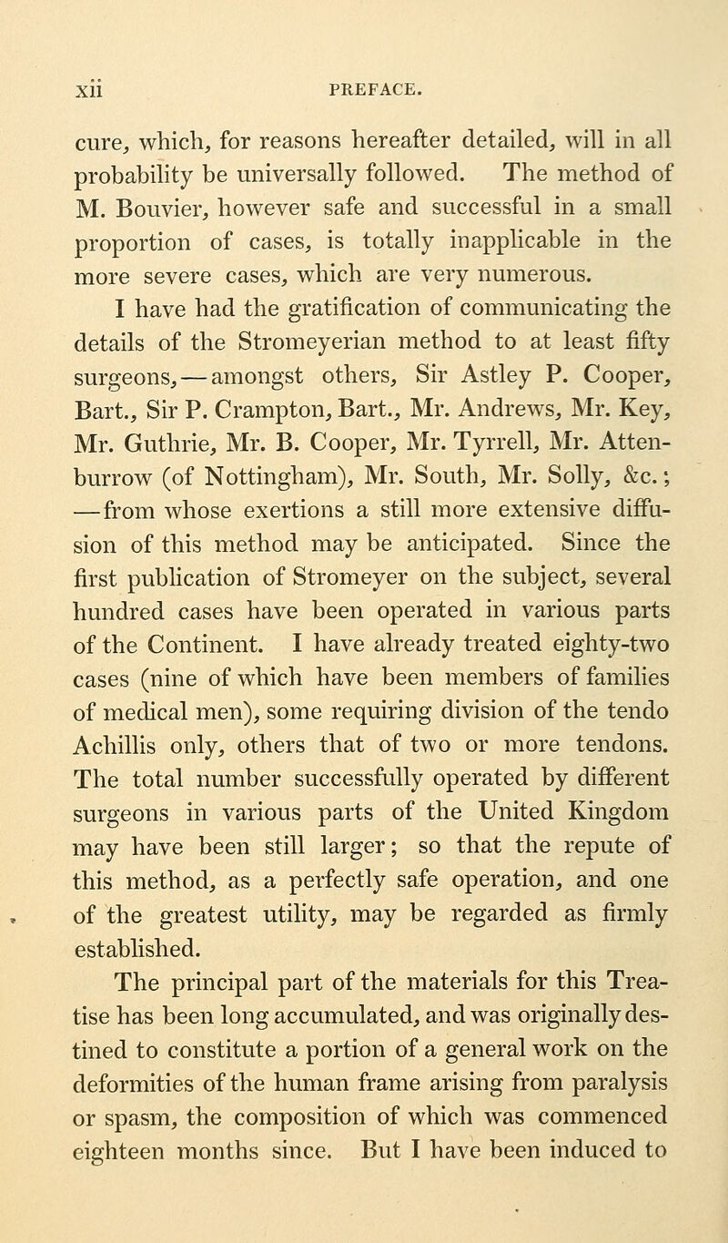 cure, which, for reasons hereafter detailed, will in all probability be universally followed. The method of M. Bouvier, however safe and successful in a small proportion of cases, is totally inapplicable in the more severe cases, which are very numerous. I have had the gratification of communicating the details of the Stromeyerian method to at least fifty surgeons, — amongst others, Sir Astley P. Cooper, Bart., Sir P. Crampton, Bart., Mr. Andrews, Mr. Key, Mr. Guthrie, Mr. B. Cooper, Mr. Tyrrell, Mr. Atten- burrow (of Nottingham), Mr. South, Mr. Solly, &c.; —from whose exertions a still more extensive diffu- sion of this method may be anticipated. Since the first publication of Stromeyer on the subject, several hundred cases have been operated in various parts of the Continent. I have already treated eighty-two cases (nine of which have been members of families of medical men), some requiring division of the tendo Achillis only, others that of two or more tendons. The total number successfully operated by different surgeons in various parts of the United Kingdom may have been still larger; so that the repute of this method, as a perfectly safe operation, and one of the greatest utility, may be regarded as firmly established. The principal part of the materials for this Trea- tise has been long accumulated, and was originally des- tined to constitute a portion of a general work on the deformities of the human frame arising from paralysis or spasm, the composition of which was commenced eighteen months since. But I have been induced to