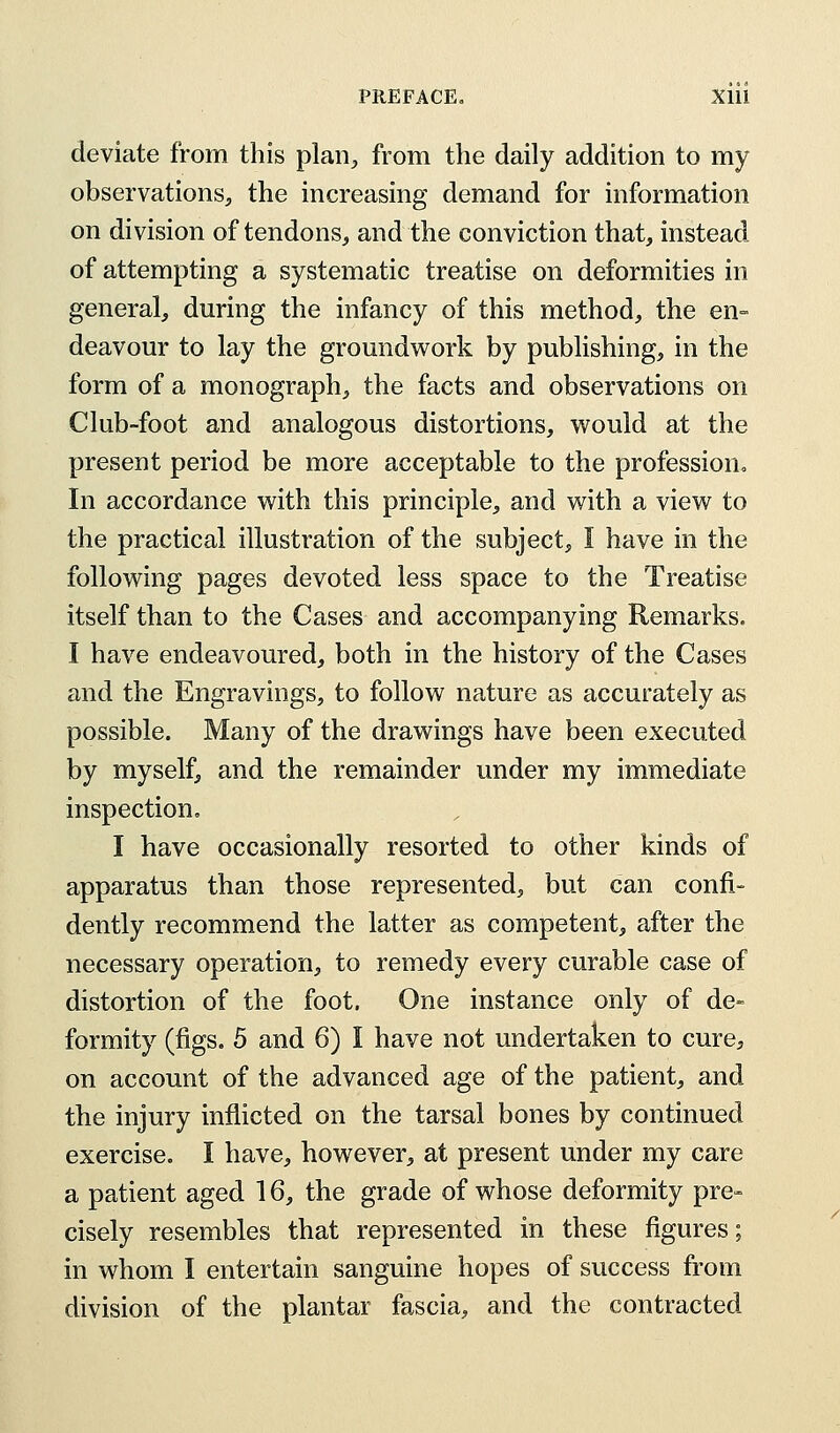 deviate from this plan,, from the daily addition to my observations, the increasing demand for information on division of tendons, and the conviction that, instead of attempting a systematic treatise on deformities in general, during the infancy of this method, the en- deavour to lay the groundwork by publishing, in the form of a monograph, the facts and observations on Club-foot and analogous distortions, would at the present period be more acceptable to the profession, In accordance with this principle, and with a view to the practical illustration of the subject, I have in the following pages devoted less space to the Treatise itself than to the Cases and accompanying Remarks. I have endeavoured, both in the history of the Cases and the Engravings, to follow nature as accurately as possible. Many of the drawings have been executed by myself, and the remainder under my immediate inspection. I have occasionally resorted to other kinds of apparatus than those represented, but can confi- dently recommend the latter as competent, after the necessary operation, to remedy every curable case of distortion of the foot. One instance only of de- formity (figs. 5 and 6) I have not undertaken to cure, on account of the advanced age of the patient, and the injury inflicted on the tarsal bones by continued exercise. I have, however, at present under my care a patient aged 16, the grade of whose deformity pre- cisely resembles that represented in these figures; in whom I entertain sanguine hopes of success from division of the plantar fascia, and the contracted