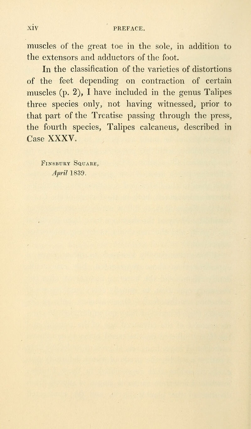 muscles of the great toe in the sole, in addition to the extensors and adductors of the foot. In the classification of the varieties of distortions of the feet depending on contraction of certain muscles (p. 2), I have included in the genus Talipes three species only, not having witnessed, prior to that part of the Treatise passing through the press, the fourth species, Talipes calcaneus, described in Case XXXV. Finsbury Square, April 1839,