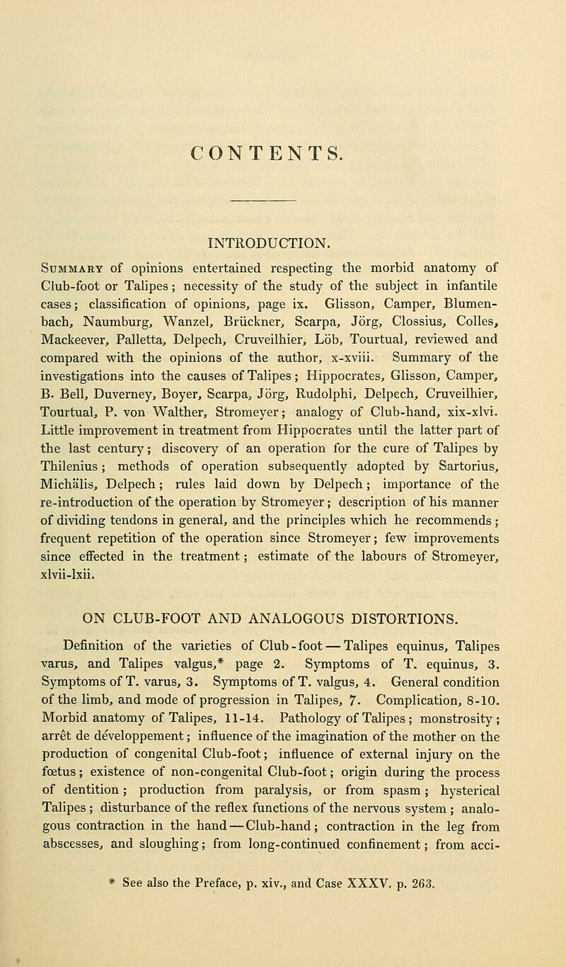 CONTENTS. INTRODUCTION. Summary of opinions entertained respecting the morbid anatomy of Club-foot or Talipes; necessity of the study of the subject in infantile cases; classification of opinions, page ix. Glisson, Camper, Blumen- bach, Naumburg, Wanzel, Bruckner, Scarpa, Jorg, Clossius, Colles, Mackeever, Palletta, Delpech, Cruveilhier, Lob, Tourtual, reviewed and compared with the opinions of the author, x-xviii. Summary of the investigations into the causes of Talipes; Hippocrates, Glisson, Camper, B. Bell, Duverney, Boyer, Scarpa, Jorg, Rudolphi, Delpech, Cruveilhier, Tourtual, P. von Walther, Stromeyer; analogy of Club-hand, xix-xlvi. Little improvement in treatment from Hippocrates until the latter part of the last century; discovery of an operation for the cure of Talipes by Thilenius; methods of operation subsequently adopted by Sartorius, Michalis, Delpech; rules laid down by Delpech; importance of the re-introduction of the operation by Stromeyer; description of his manner of dividing tendons in general, and the principles which he recommends; frequent repetition of the operation since Stromeyer; few improvements since effected in the treatment; estimate of the labours of Stromeyer, xlvii-lxii. ON CLUB-FOOT AND ANALOGOUS DISTORTIONS. Definition of the varieties of Club-foot — Talipes equinus, Talipes varus, and Talipes valgus,* page 2. Symptoms of T. equinus, 3. Symptoms of T. varus, 3. Symptoms of T. valgus, 4. General condition of the limb, and mode of progression in Talipes, 7- Complication, 8-10. Morbid anatomy of Talipes, 11-14. Pathology of Talipes ; monstrosity; arret de developpement; influence of the imagination of the mother on the production of congenital Club-foot; influence of external injury on the foetus; existence of non-congenital Club-foot; origin during the process of dentition; production from paralysis, or from spasm; hysterical Talipes ; disturbance of the reflex functions of the nervous system; analo- gous contraction in the hand—Club-hand; contraction in the leg from abscesses, and sloughing; from long-continued confinement; from acci- * See also the Preface, p. xiv., and Case XXXV. p. 263.