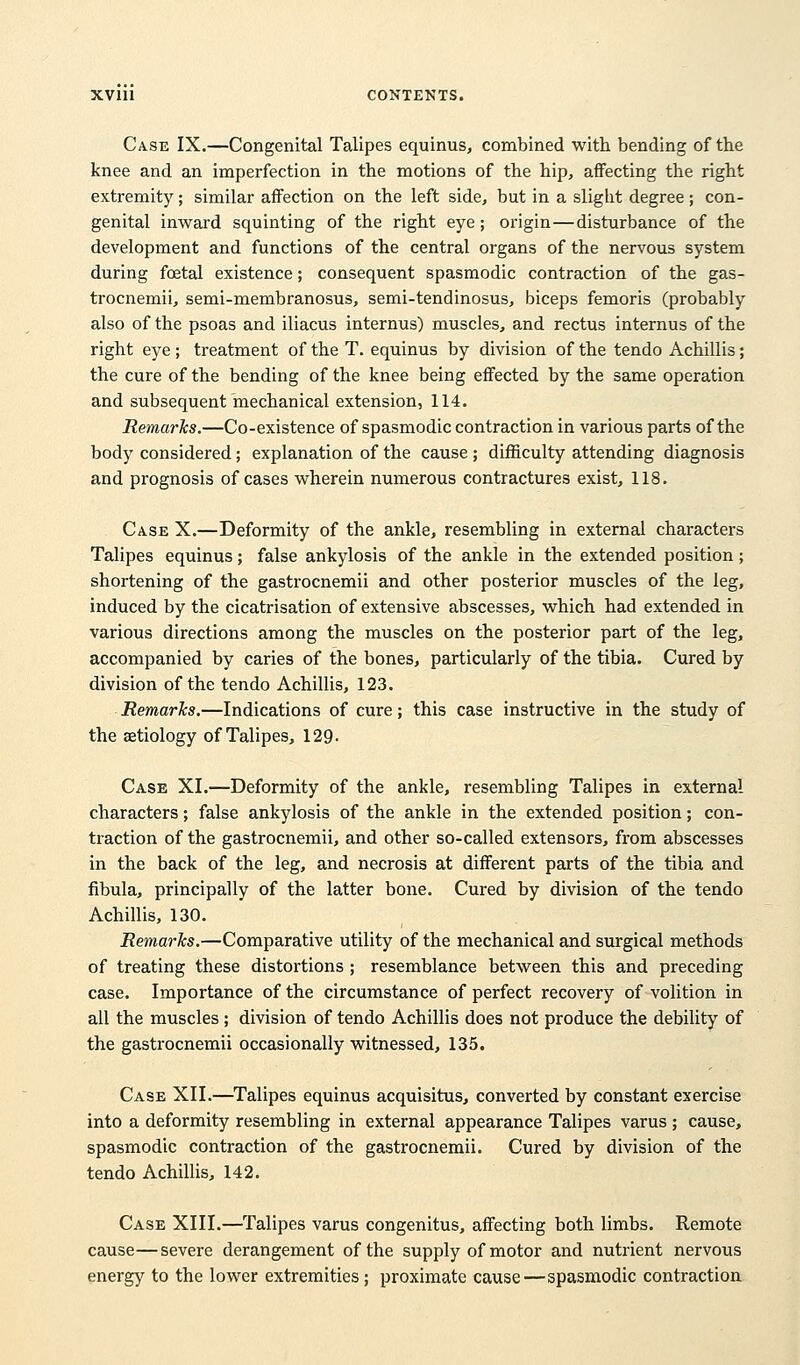 Case IX.—Congenital Talipes equinus, combined with bending of the knee and an imperfection in the motions of the hip, affecting the right extremity; similar affection on the left side, but in a sligbt degree; con- genital inward squinting of the right eye ; origin—disturbance of the development and functions of the central organs of the nervous system during foetal existence; consequent spasmodic contraction of the gas- trocnemii, semi-membranosus, semi-tendinosus, biceps femoris (probably also of the psoas and iliacus internus) muscles, and rectus internus of the right eye ; treatment of the T. equinus by division of the tendo Achillis; the cure of the bending of the knee being effected by the same operation and subsequent mechanical extension, 114. Remarks.—Co-existence of spasmodic contraction in various parts of the body considered; explanation of the cause; difficulty attending diagnosis and prognosis of cases wherein numerous contractures exist, 118. Case X.—Deformity of the ankle, resembling in external characters Talipes equinus; false ankylosis of the ankle in the extended position; shortening of the gastrocnemii and other posterior muscles of the leg, induced by the cicatrisation of extensive abscesses, which had extended in various directions among the muscles on the posterior part of the leg, accompanied by caries of the bones, particularly of the tibia. Cured by division of the tendo Achillis, 123. Remarks.—Indications of cure; this case instructive in the study of the aetiology of Talipes, 129- Case XI.—Deformity of the ankle, resembling Talipes in external characters; false ankylosis of the ankle in the extended position; con- traction of the gastrocnemii, and other so-called extensors, from abscesses in the back of the leg, and necrosis at different parts of the tibia and fibula, principally of the latter bone. Cured by division of the tendo Achillis, 130. Remarks.—Comparative utility of the mechanical and surgical methods of treating these distortions ; resemblance between this and preceding case. Importance of the circumstance of perfect recovery of volition in all the muscles; division of tendo Achillis does not produce the debility of the gastrocnemii occasionally witnessed, 135. Case XII.—Talipes equinus acquisitus, converted by constant exercise into a deformity resembling in external appearance Talipes varus ; cause, spasmodic contraction of the gastrocnemii. Cured by division of the tendo Achillis, 142. Case XIII.—Talipes varus congenitus, affecting both limbs. Remote cause—severe derangement of the supply of motor and nutrient nervous energy to the lower extremities ; proximate cause—spasmodic contraction