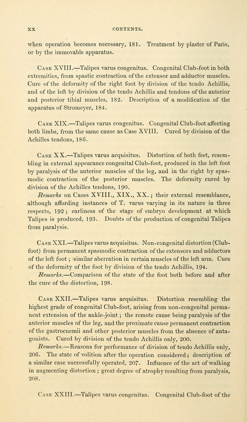 when operation becomes necessary, 181. Treatment by plaster of Paris, or by the immovable apparatus. Case XVIII.—Talipes varus congenitus. Congenital Club-foot in both extremities, from spastic contraction of the extensor and adductor muscles. Cure of the deformity of the right foot by division of the tendo Achillis, and of the left by division of the tendo Achillis and tendons of the anterior and posterior tibial muscles, 182. Description of a modification of the apparatus of Stromeyer, 184. Case XIX.—Talipes varus congenitus. Congenital Club-foot affecting both limbs, from the same cause as Case XVIII. Cured by division of the Achilles tendons, 18 G. Case XX.—Talipes varus acquisitus. Distortion of both feet, resem- bling in external appearance congenital Club-foot, produced in the left foot by paralysis of the anterior muscles of the leg, and in the right by spas- modic contraction of the posterior muscles. The deformity cured by division of the Achilles tendons, 190. Remarks on Cases XVIII., XIX., XX. ; their external resemblance, although affording instances of T. varus varying in its nature in three respects, 192 ; earliness of the stage of embryo development at which Talipes is produced, 193. Doubts of the production of congenital Talipes from paralysis. Case XXI.—Talipes varus acquisitus. Non-congenital distortion (Club- foot) from permanent spasmodic contraction of the extensors and adductors of the left foot; similar aberration in certain muscles of the left arm. Cure of the deformity of the foot by division of the tendo Achillis, 194. Remarks.—Comparison of the state of the foot both before and after the cure of the distortion, 198. Case XXII.—Talipes varus acquisitus. Distortion resembling the highest grade of congenital Club-foot, arising from non-congenital perma- nent extension of the ankle-joint; the remote cause being paralysis of the anterior muscles of the leg, and the proximate cause permanent contraction of the gastrocnemii and other posterior muscles from the absence of anta- gonists. Cured by division of the tendo Achillis only, 200. Remarks.—Reasons for performance of division of tendo Achillis only, 206. The state of volition after the operation considered-; description of a similar case successfully operated, 207. Influence of the act of walking in augmenting distortion ; great degree of atrophy resulting from paralysis, 208. Case XXIII.—Talipes varus congenitus. Congenital Club-foot of the