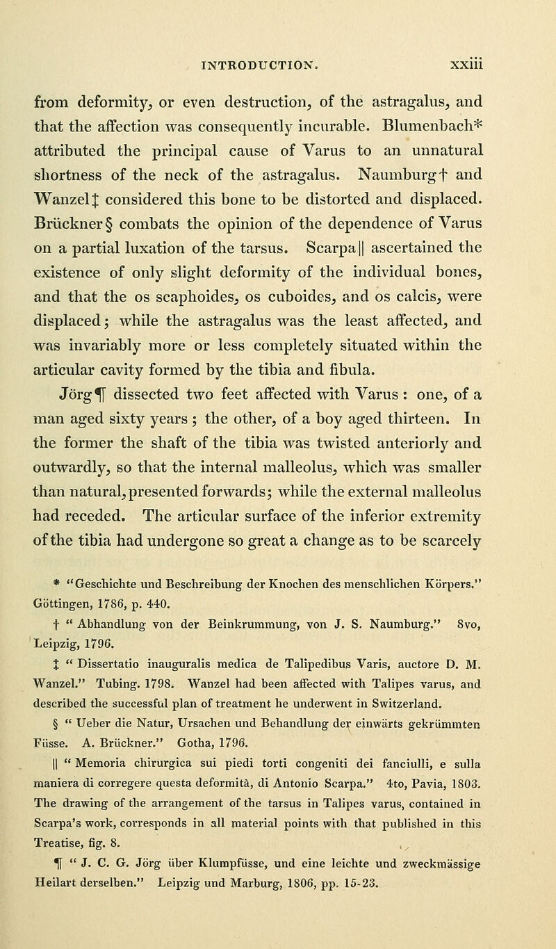 from deformity, or even destruction, of the astragalus, and that the affection was consequently incurable. Blumenbach* attributed the principal cause of Varus to an unnatural shortness of the neck of the astragalus. Naumburgf and Wanzel J considered this bone to be distorted and displaced. Bruckner § combats the opinion of the dependence of Varus on a partial luxation of the tarsus. Scarpa || ascertained the existence of only slight deformity of the individual bones, and that the os scaphoides, os cuboides, and os calcis, were displaced; while the astragalus was the least affected, and was invariably more or less completely situated within the articular cavity formed by the tibia and fibula. Jorg^f dissected two feet affected with Varus : one, of a man aged sixty years ; the other, of a boy aged thirteen. In the former the shaft of the tibia was twisted anteriorly and outwardly, so that the internal malleolus, which was smaller than natural,presented forwards; while the external malleolus had receded. The articular surface of the inferior extremity of the tibia had undergone so great a change as to be scarcely * Geschichte und Beschreibung der Knochen des menschlichen Kbrpers. Gottingen, 1786, p. 440. f  Abhandlung von der Beinkrummung, von J. S. Naumburg. 8vo, Leipzig, 1796. X  Dissertatio inauguralis medica de Talipedibus Varis, auctore D. M. Wanzel. Tubing. 1798. Wanzel had been affected with Talipes varus, and described the successful plan of treatment he underwent in Switzerland. §  Ueber die Natur, Ursachen und Behandlung der einwarts gekriimmten Fiisse. A. Bruckner. Gotha, 1796. ||  Memoria chirurgica sui piedi torti congeniti dei fanciulli, e sulla maniera di corregere questa deformita, di Antonio Scarpa. 4to, Pavia, 1803. The drawing of the arrangement of the tarsus in Talipes varus, contained in Scarpa's work, corresponds in all material points with that published in this Treatise, fig. 8. ^[  J. C. G. Jorg iiber Klumpfiisse, und eine leichte und zweckmassige Heilart derselben. Leipzig und Marburg, 1806, pp. 15-23.