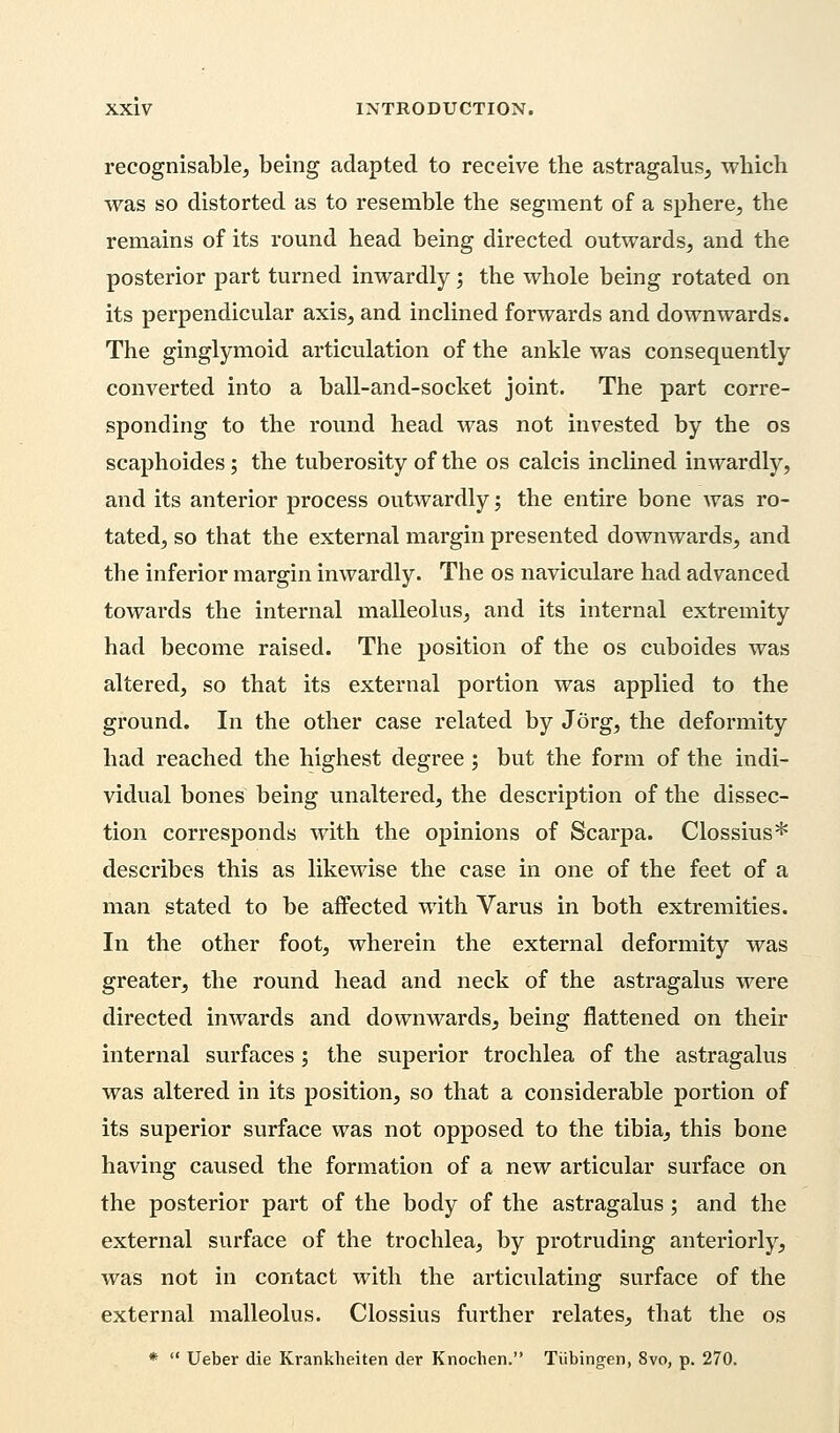 recognisable, being adapted to receive the astragalus, which was so distorted as to resemble the segment of a sphere, the remains of its round head being directed outwards, and the posterior part turned inwardly; the whole being rotated on its perpendicular axis, and inclined forwards and downwards. The ginglymoid articulation of the ankle was consequently converted into a ball-and-socket joint. The part corre- sponding to the round head was not invested by the os scaphoides; the tuberosity of the os calcis inclined inwardly, and its anterior process outwardly; the entire bone was ro- tated, so that the external margin presented downwards, and the inferior margin inwardly. The os naviculare had advanced towards the internal malleolus, and its internal extremity had become raised. The position of the os cuboides was altered, so that its external portion was applied to the ground. In the other case related by Jorg, the deformity had reached the highest degree; but the form of the indi- vidual bones being unaltered, the description of the dissec- tion corresponds with the opinions of Scarpa. Clossius* describes this as likewise the case in one of the feet of a man stated to be affected with Varus in both extremities. In the other foot, wherein the external deformity was greater, the round head and neck of the astragalus were directed inwards and downwards, being flattened on their internal surfaces; the superior trochlea of the astragalus was altered in its position, so that a considerable portion of its superior surface was not opposed to the tibia, this bone having caused the formation of a new articular surface on the posterior part of the body of the astragalus; and the external surface of the trochlea, by protruding anteriorly, was not in contact with the articulating surface of the external malleolus. Clossius further relates, that the os *  Ueber die Krankheiten der Knochen. Tubingen, 8vo, p. 270.