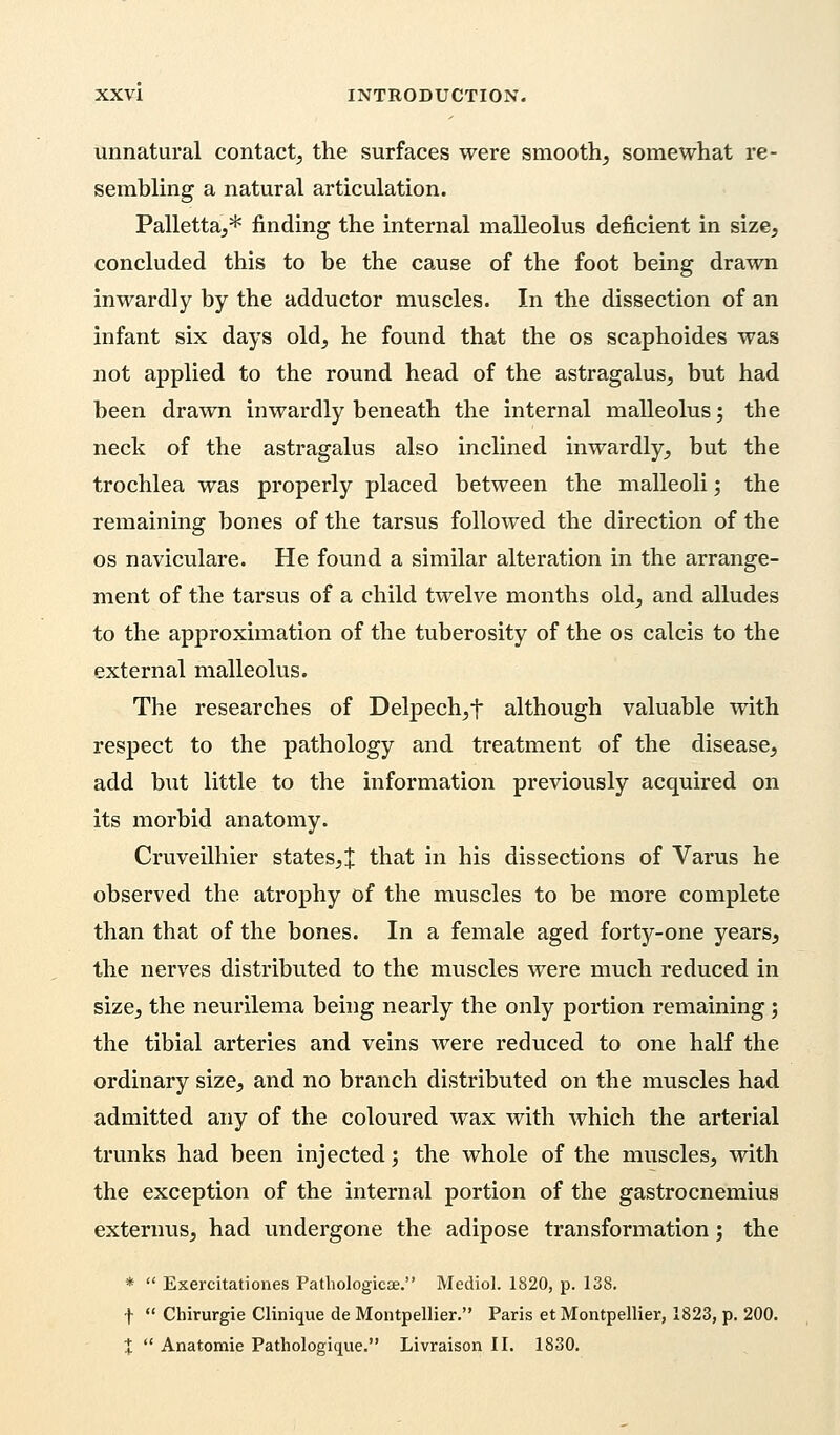 unnatural contact, the surfaces were smooth, somewhat re- sembling a natural articulation. Palletta,* finding the internal malleolus deficient in size, concluded this to be the cause of the foot being drawn inwardly by the adductor muscles. In the dissection of an infant six days old, he found that the os scaphoides was not applied to the round head of the astragalus, but had been drawn inwardly beneath the internal malleolus; the neck of the astragalus also inclined inwardly, but the trochlea was properly placed between the malleoli; the remaining bones of the tarsus followed the direction of the os naviculare. He found a similar alteration in the arrange- ment of the tarsus of a child twelve months old, and alludes to the approximation of the tuberosity of the os calcis to the external malleolus. The researches of Delpech,f although valuable with respect to the pathology and treatment of the disease, add but little to the information previously acquired on its morbid anatomy. Cruveilhier states,! that in his dissections of Varus he observed the atrophy of the muscles to be more complete than that of the bones. In a female aged forty-one years, the nerves distributed to the muscles were much reduced in size, the neurilema being nearly the only portion remaining; the tibial arteries and veins were reduced to one half the ordinary size, and no branch distributed on the muscles had admitted any of the coloured wax with which the arterial trunks had been injected; the whole of the muscles, with the exception of the internal portion of the gastrocnemius externus, had undergone the adipose transformation; the *  Exercitationes Pathologicae. Mcdiol. 1820, p. 138. f  Chirurgie Clinique de Montpellier. Paris etMontpellier, 1823, p. 200. X  Anatomie Patbologique. Livraison II. 1830.