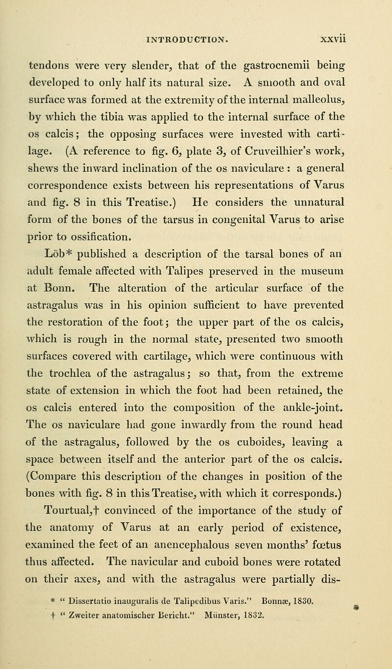 tendons were very slender, that of the gastrocnemii being developed to only half its natural size. A smooth and oval surface was formed at the extremity of the internal malleolus, by which the tibia was applied to the internal surface of the os calcis; the opposing surfaces were invested with carti- lage. (A reference to fig. 6, plate 3, of Cruveilhier's work, shews the inward inclination of the os naviculare : a general correspondence exists between his representations of Varus and fig. 8 in this Treatise.) He considers the unnatural form of the bones of the tarsus in congenital Varus to arise prior to ossification. Lob* published a description of the tarsal bones of an adult female affected with Talipes preserved in the museum at Bonn. The alteration of the articular surface of the astragalus was in his opinion sufficient to have prevented the restoration of the foot; the upper part of the os calcis, which is rough in the normal state, presented two smooth surfaces covered with cartilage, which were continuous with the trochlea of the astragalus; so that, from the extreme state of extension in which the foot had been retained, the os calcis entered into the composition of the ankle-joint. The os naviculare had gone inwardly from the round head of the astragalus, followed by the os cuboides, leaving a space between itself and the anterior part of the os calcis. (Compare this description of the changes in position of the bones with fig. 8 in this Treatise, with which it corresponds.) Tourtual,f convinced of the importance of the study of the anatomy of Varus at an early period of existence, examined the feet of an anencephalous seven months' foetus thus affected. The navicular and cuboid bones were rotated on their axes, and with the astragalus were partially dis- *  Dissertatio inauguralis de Talipedibus Varis. Bonnae, 1830. f  Zweiter anatomischer Bericht. Munster, 1832.