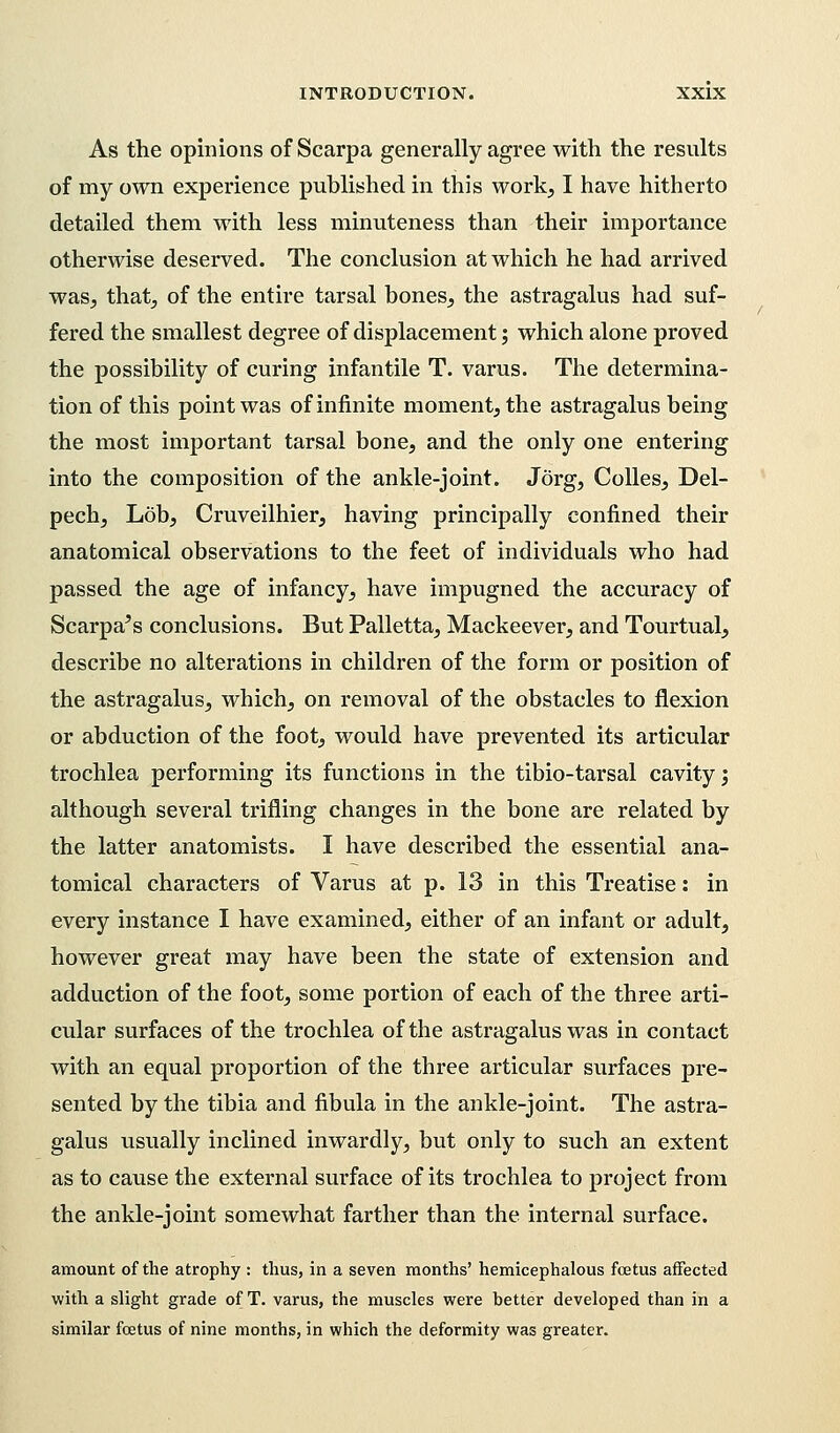 As the opinions of Scarpa generally agree with the results of my own experience published in this work, I have hitherto detailed them with less minuteness than their importance otherwise deserved. The conclusion at which he had arrived was, that, of the entire tarsal bones, the astragalus had suf- fered the smallest degree of displacement; which alone proved the possibility of curing infantile T. varus. The determina- tion of this point was of infinite moment, the astragalus being the most important tarsal bone, and the only one entering into the composition of the ankle-joint. Jorg, Colles, Del- pech, Lob, Cruveilhier, having principally confined their anatomical observations to the feet of individuals who had passed the age of infancy, have impugned the accuracy of Scarpa's conclusions. But Palletta, Mackeever, and Tourtual, describe no alterations in children of the form or position of the astragalus, which, on removal of the obstacles to flexion or abduction of the foot, would have prevented its articular trochlea performing its functions in the tibio-tarsal cavity; although several trifling changes in the bone are related by the latter anatomists. I have described the essential ana- tomical characters of Varus at p. 13 in this Treatise: in every instance I have examined, either of an infant or adult, however great may have been the state of extension and adduction of the foot, some portion of each of the three arti- cular surfaces of the trochlea of the astragalus was in contact with an equal proportion of the three articular surfaces pre- sented by the tibia and fibula in the ankle-joint. The astra- galus usually inclined inwardly, but only to such an extent as to cause the external surface of its trochlea to project from the ankle-joint somewhat farther than the internal surface. amount of the atrophy : thus, in a seven months' hemicephalous foetus affected with a slight grade of T. varus, the muscles were better developed than in a similar foetus of nine months, in which the deformity was greater.