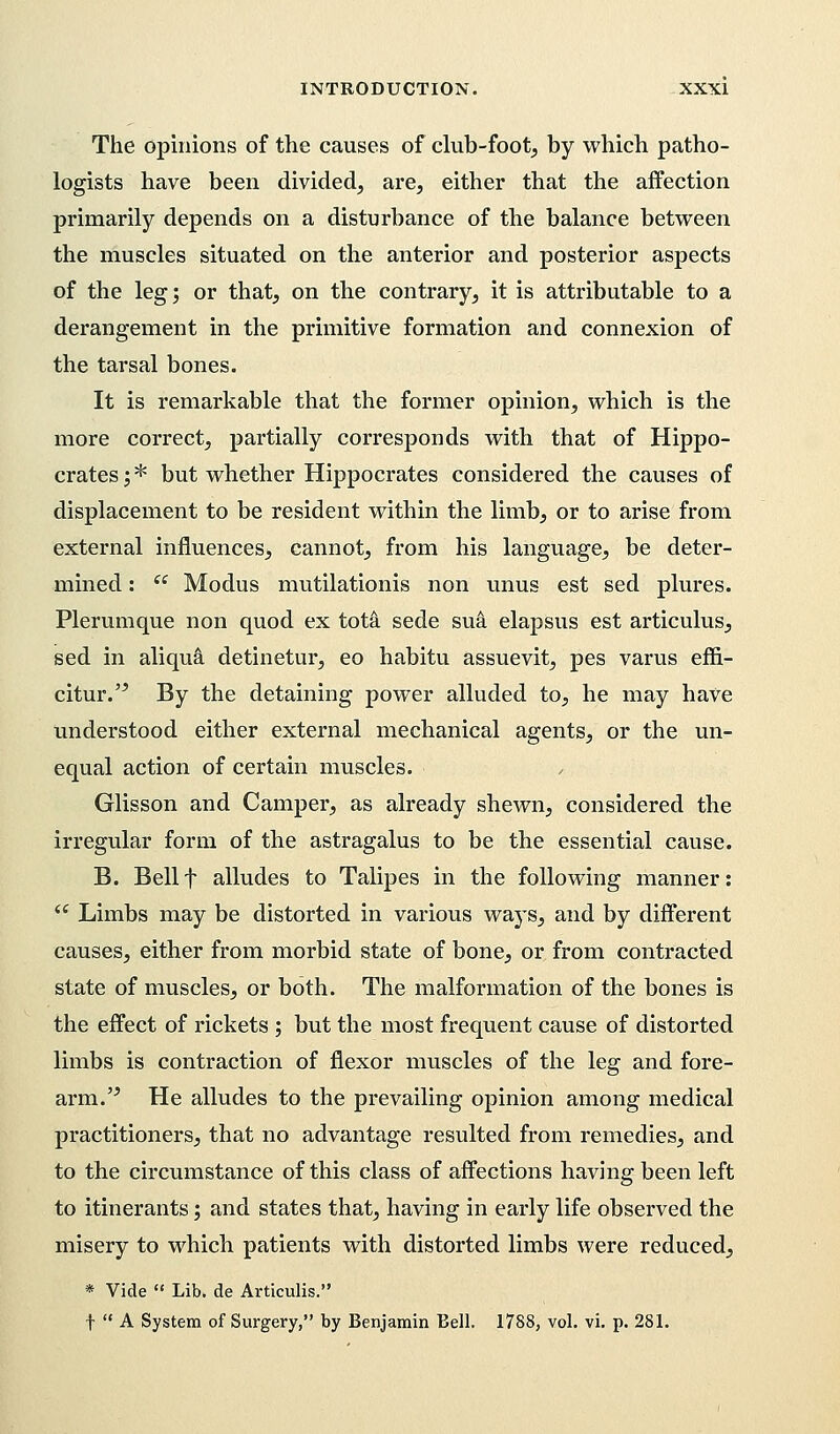 The opinions of the causes of club-foot, by which patho- logists have been divided, are, either that the affection primarily depends on a disturbance of the balance between the muscles situated on the anterior and posterior aspects of the leg; or that, on the contrary, it is attributable to a derangement in the primitive formation and connexion of the tarsal bones. It is remarkable that the former opinion, which is the more correct, partially corresponds with that of Hippo- crates ; * but whether Hippocrates considered the causes of displacement to be resident within the limb, or to arise from external influences, cannot, from his language, be deter- mined :  Modus mutilationis non unus est sed plures. Plerumque non quod ex tota sede sua elapsus est articulus, sed in aliqua detinetur, eo habitu assuevit, pes varus effi- citur. By the detaining power alluded to, he may have understood either external mechanical agents, or the un- equal action of certain muscles. Glisson and Camper, as already shewn, considered the irregular form of the astragalus to be the essential cause. B. Bell f alludes to Talipes in the following manner:  Limbs may be distorted in various ways, and by different causes, either from morbid state of bone, or from contracted state of muscles, or both. The malformation of the bones is the effect of rickets ; but the most frequent cause of distorted limbs is contraction of flexor muscles of the leg and fore- arm.  He alludes to the prevailing opinion among medical practitioners, that no advantage resulted from remedies, and to the circumstance of this class of affections having been left to itinerants; and states that, having in early life observed the misery to which patients with distorted limbs were reduced, * Vide  Lib. de Articulis. f  A System of Surgery, by Benjamin Bell. 1788, vol. vi. p. 281.