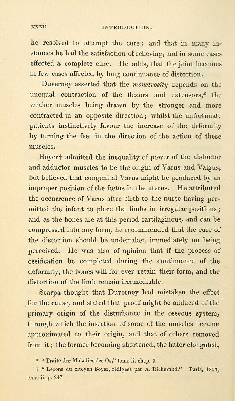 he resolved to attempt the cure; and that in many in- stances he had the satisfaction of relieving, and in some cases effected a complete cure. He adds, that the joint becomes in few cases affected by long continuance of distortion. Duverney asserted that the monstrosity depends on the unequal contraction of the flexors and extensors,* the weaker muscles being drawn by the stronger and more contracted in an opposite direction; whilst the unfortunate patients instinctively favour the increase of the deformity by turning the feet in the direction of the action of these muscles. Boyerf admitted the inequality of power of the abductor and adductor muscles to be the origin of Varus and Valgus, but believed that congenital Varus might be produced by an improper position of the foetus in the uterus. He attributed the occurrence of Varus after birth to the nurse having per- mitted the infant to place the limbs in irregular positions; and as the bones are at this period cartilaginous, and can be compressed into any form, he recommended that the cure of the distortion should be undertaken immediately on being perceived. He was also of opinion that if the process of ossification be completed during the continuance of the deformity, the bones will for ever retain their form, and the distortion of the limb remain irremediable. Scarpa thought that Duverney had mistaken the effect for the cause, and stated that proof might be adduced of the primary origin of the disturbance in the osseous system, through which the insertion of some of the muscles became approximated to their origin, and that of others removed from it; the former becoming shortened, the latter elongated, *  Traite des- Maladies des Os, tome ii. chap. 3. f  Lecons du citoyen Boyer, redigees par A. Richerand. Paris, 1803, tome ii. p. 247.