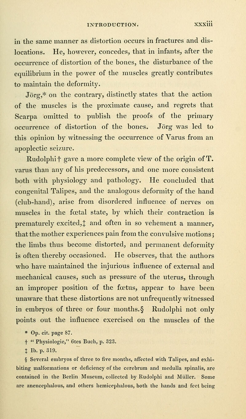 in the same manner as distortion occurs in fractures and dis- locations. He, however, concedes, that in infants, after the occurrence of distortion of the bones, the disturbance of the equilibrium in the power of the muscles greatly contributes to maintain the deformity. Jorg,* on the contrary, distinctly states that the action of the muscles is the proximate cause, and regrets that Scarpa omitted to publish the proofs of the primary occurrence of distortion of the bones. Jorg was led to this opinion by witnessing the occurrence of Varus from an apoplectic seizure. Rudolphi f gave a more complete view of the origin of T. varus than any of his predecessors, and one more consistent both with physiology and pathology. He concluded that congenital Talipes, and the analogous deformity of the hand (club-hand), arise from disordered influence of nerves on muscles in the fcetal state, by which their contraction is prematurely excited,J and often in so vehement a manner, that the mother experiences pain from the convulsive motions; the limbs thus become distorted, and permanent deformity is often thereby occasioned. He observes, that the authors who have maintained the injurious influence of external and mechanical causes, such as pressure of the uterus, through an improper position of the fetus, appear to have been unaware that these distortions are not unfrequently witnessed in embryos of three or four months. § Rudolphi not only points out the influence exercised on the muscles of the * Op. cit. page 87. f  Physiologie, 6tes Buch, p. 323. % lb. p. 319. § Several embryos of three to five months, affected with Talipes, and exhi- biting malformations or deficiency of the cerebrum and medulla spinalis, are contained in the Berlin Museum, collected by Rudolphi and Miiller. Some are anencephalous, and others hemicephalous, both the hands and feet being