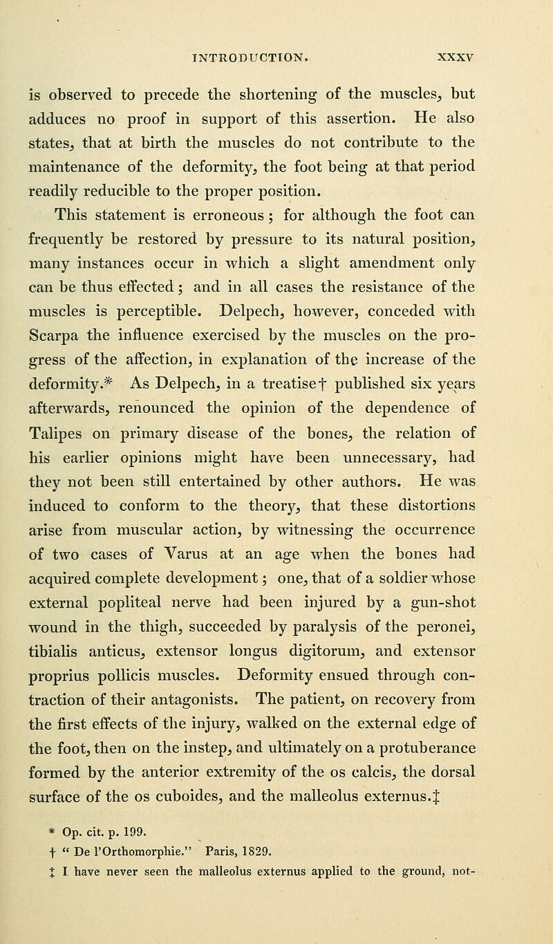 is observed to precede the shortening of the muscles, but adduces no proof in support of this assertion. He also states, that at birth the muscles do not contribute to the maintenance of the deformity, the foot being at that period readily reducible to the proper position. This statement is erroneous; for although the foot can frequently be restored by pressure to its natural position, many instances occur in which a slight amendment only can be thus effected; and in all cases the resistance of the muscles is perceptible. Delpech, however, conceded with Scarpa the influence exercised by the muscles on the pro- gress of the affection, in explanation of the increase of the deformity.* As Delpech, in a treatiset published six years afterwards, renounced the opinion of the dependence of Talipes on primary disease of the bones, the relation of his earlier opinions might have been unnecessary, had they not been still entertained by other authors. He was induced to conform to the theory, that these distortions arise from muscular action, by witnessing the occurrence of two cases of Varus at an age when the bones had acquired complete development; one, that of a soldier whose external popliteal nerve had been injured by a gun-shot wound in the thigh, succeeded by paralysis of the peronei, tibialis anticus, extensor longus digitorum, and extensor proprius pollicis muscles. Deformity ensued through con- traction of their antagonists. The patient, on recovery from the first effects of the injury, walked on the external edge of the foot, then on the instep, and ultimately on a protuberance formed by the anterior extremity of the os calcis, the dorsal surface of the os cuboides, and the malleolus externus. J * Op. cit. p. 199. t  De l'Orthomorphie. Paris, 1829. X I have never seen the malleolus externus applied to the ground, not-