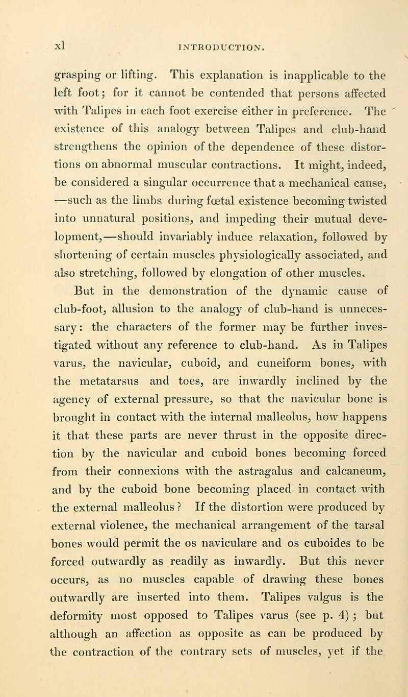 grasping or lifting. This explanation is inapplicable to the left foot; for it cannot be contended that persons affected with Talipes in each foot exercise either in preference. The existence of this analogy between Talipes and club-hand strengthens the opinion of the dependence of these distor- tions on abnormal muscular contractions. It might, indeed, be considered a singular occurrence that a mechanical cause, —such as the limbs during foetal existence becoming twisted into unnatural positions, and impeding their mutual deve- lopment,—should invariably induce relaxation, followed by shortening of certain muscles physiologically associated, and also stretching, followed by elongation of other muscles. But in the demonstration of the dynamic cause of club-foot, allusion to the analogy of club-hand is unneces- sary : the characters of the former may be further inves- tigated without any reference to club-hand. As in Talipes varus, the navicular, cuboid, and cuneiform bones, with the metatarsus and toes, are inwardly inclined by the agency of external pressure, so that the navicular bone is brought in contact with the internal malleolus, how happens it that these parts are never thrust in the opposite direc- tion by the navicular and cuboid bones becoming forced from their connexions with the astragalus and calcaneum, and by the cuboid bone becoming placed in contact with the external malleolus ? If the distortion were produced by external violence, the mechanical arrangement of the tarsal bones would permit the os naviculare and os cuboides to be forced outwardly as readily as inwardly. But this never occurs, as no muscles capable of drawing these bones outwardly are inserted into them. Talipes valgus is the deformity most opposed to Talipes varus (see p. 4) ; but although an affection as opposite as can be produced by the contraction of the contrary sets of muscles, yet if the