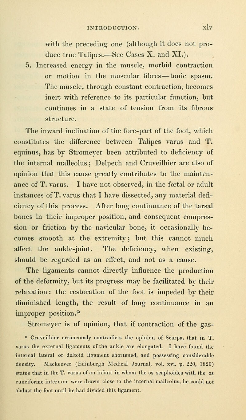 with the preceding one (although it does not pro- duce true Talipes.—See Cases X. and XI.). , 5. Increased energy in the muscle, morbid contraction or motion in the muscular fibres—tonic spasm. The muscle, through constant contraction, becomes inert with reference to its particular function, but continues in a state of tension from its fibrous structure. The inward inclination of the fore-part of the foot, which constitutes the difference between Talipes varus and T. equinus, has by Stromeyer been attributed to deficiency of the internal malleolus; Delpech and Cruveilhier are also of opinion that this cause greatly contributes to the mainten- ance of T. varus. I have not observed, in the foetal or adult instances of T. varus that I have dissected, any material defi- ciency of this process. After long continuance of the tarsal bones in their improper position, and consequent compres- sion or friction by the navicular bone, it occasionally be- comes smooth at the extremity; but this cannot much affect the ankle-joint. The deficiency, when existing, should be regarded as an effect, and not as a cause. The ligaments cannot directly influence the production of the deformity, but its progress may be facilitated by their relaxation: the restoration of the foot is impeded by their diminished length, the result of long continuance in an improper position.* Stromeyer is of opinion, that if contraction of the gas- * Cruveilhier erroneously contradicts the opinion of Scarpa, that in T. varus the external ligaments of the ankle are elongated. I have found the internal lateral or deltoid ligament shortened, and possessing considerable density. Mackeever (Edinburgh Medical Journal, vol. xvi. p. 220, 1820) states that in the T. varus of an infant in whom the os scaphoides with the os cuneiforme internum were drawn close to the internal malleolus, he could not abduct the foot until he had divided this ligament.