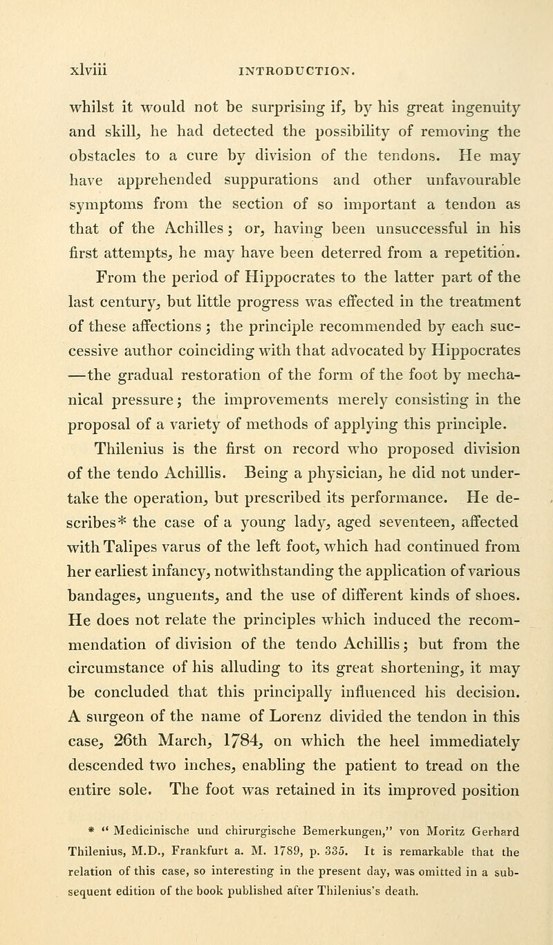 whilst it would not be surprising if, by his great ingenuity and skill, he had detected the possibility of removing the obstacles to a cure by division of the tendons. He may have apprehended suppurations and other unfavourable symptoms from the section of so important a tendon as that of the Achilles; or, having been unsuccessful in his first attempts, he may have been deterred from a repetition. From the period of Hippocrates to the latter part of the last century, but little progress was effected in the treatment of these affections ; the principle recommended by each suc- cessive author coinciding with that advocated by Hippocrates —the gradual restoration of the form of the foot by mecha- nical pressure; the improvements merely consisting in the proposal of a variety of methods of applying this principle. Thilenius is the first on record who proposed division of the tendo Achillis. Being a physician, he did not under- take the operation, but prescribed its performance. He de- scribes* the case of a young lady, aged seventeen, affected with Talipes varus of the left foot, which had continued from her earliest infancy, notwithstanding the application of various bandages, unguents, and the use of different kinds of shoes. He does not relate the principles which induced the recom- mendation of division of the tendo Achillis; but from the circumstance of his alluding to its great shortening, it may be concluded that this principally influenced his decision. A surgeon of the name of Lorenz divided the tendon in this case, 26th March, 1784, on which the heel immediately descended two inches, enabling the patient to tread on the entire sole. The foot was retained in its improved position *  Medicinische und chirurgische Bemerkungen, von Moritz Gerhard Thilenius, M.D., Frankfurt a. M. 1789, p. 335. It is remarkable that the relation of this case, so interesting in the present day, was omitted in a sub- sequent edition of the book published after Thilenius's death.