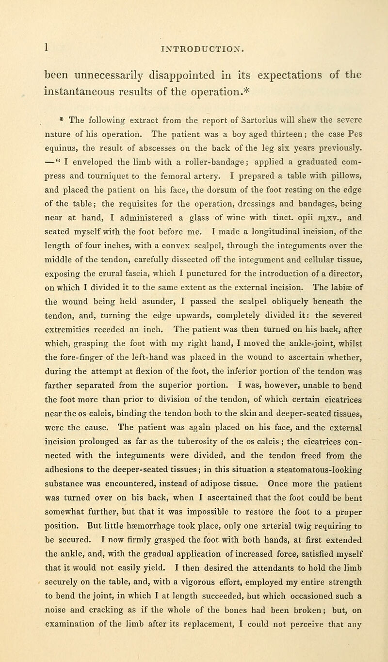 been unnecessarily disappointed in its expectations of the instantaneous results of the operation.* * The following extract from the report of Sartorius will shew the severe nature of his operation. The patient was a boy aged thirteen; the case Pes equinus, the result of abscesses on the back of the leg six years previously. — I enveloped the limb with a roller-bandage; applied a graduated com- press and tourniquet to the femoral artery. I prepared a table with pillows, and placed the patient on his face, the dorsum of the foot resting on the edge of the table; the requisites for the operation, dressings and bandages, being near at hand, I administered a glass of wine with tinct. opii n^xv., and seated myself with the foot before me. I made a longitudinal incision, of the length of four inches, with a convex scalpel, through the integuments over the middle of the tendon, carefully dissected off the integument and cellular tissue, exposing the crural fascia, which I punctured for the introduction of a director, on which I divided it to the same extent as the external incision. The labiae of the wound being held asunder, I passed the scalpel obliquely beneath the tendon, and, turning the edge upwards, completely divided it: the severed extremities receded an inch. The patient was then turned on his back, after which, grasping the foot with my right hand, I moved the ankle-joint, whilst the fore-finger of the left-hand was placed in the wound to ascertain whether, during the attempt at flexion of the foot, the inferior portion of the tendon was farther separated from the superior portion. I was, however, unable to bend the foot more than prior to division of the tendon, of which certain cicatrices near the os calcis, binding the tendon both to the skin and deeper-seated tissues, were the cause. The patient was again placed on his face, and the external incision prolonged as far as the tuberosity of the os calcis ; the cicatrices con- nected with the integuments were divided, and the tendon freed from the adhesions to the deeper-seated tissues; in this situation a steatomatous-looking substance was encountered, instead of adipose tissue. Once more the patient was turned over on his back, when I ascertained that the foot could be bent somewhat further, but that it was impossible to restore the foot to a proper position. But little haemorrhage took place, only one arterial twig requiring to be secured. I now firmly grasped the foot with both hands, at first extended the ankle, and, with the gradual application of increased force, satisfied myself that it would not easily yield. I then desired the attendants to hold the limb securely on the table, and, with a vigorous effort, employed my entire strength to bend the joint, in which I at length succeeded, but which occasioned such a noise and cracking as if the whole of the bones had been broken; but, on examination of the limb after its replacement, I could not perceive that any