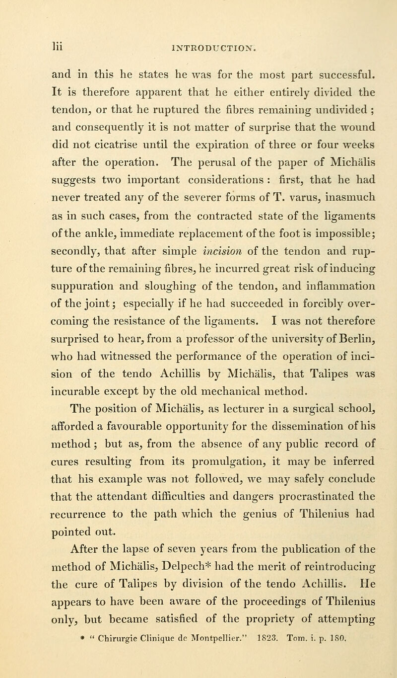 and in this he states he was for the most part successful. It is therefore apparent that he either entirely divided the tendon, or that he ruptured the fibres remaining undivided ; and consequently it is not matter of surprise that the wound did not cicatrise until the expiration of three or four weeks after the operation. The perusal of the paper of Michalis suggests two important considerations : first, that he had never treated any of the severer forms of T. varus, inasmuch as in such cases, from the contracted state of the ligaments of the ankle, immediate replacement of the foot is impossible; secondly, that after simple incision of the tendon and rup- ture of the remaining fibres, he incurred great risk of inducing suppuration and sloughing of the tendon, and inflammation of the joint; especially if he had succeeded in forcibly over- coming the resistance of the ligaments. I was not therefore surprised to hear, from a professor of the university of Berlin, who had witnessed the performance of the operation of inci- sion of the tendo Achillis by Michalis, that Talipes was incurable except by the old mechanical method. The position of Michalis, as lecturer in a surgical school, afforded a favourable opportunity for the dissemination of his method; but as, from the absence of any public record of cures resulting from its promulgation, it may be inferred that his example was not followed, we may safely conclude that the attendant difficulties and dangers procrastinated the recurrence to the path which the genius of Thilenius had pointed out. After the lapse of seven years from the publication of the method of Michalis, Delpech* had the merit of reintroducing the cure of Talipes by division of the tendo Achillis. He appears to have been aware of the proceedings of Thilenius only, but became satisfied of the propriety of attempting