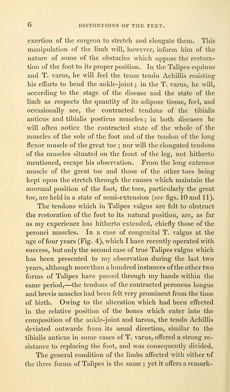 exertion of the surgeon to stretch and elongate them. This manipulation of the limb will, however, inform him of the nature of some of the obstacles which oppose the restora- tion of the foot to its proper position. In the Talipes equinus and T. varus, he will feel the tense tendo Achillis resisting his efforts to bend the ankle-joint; in the T. varus, he will, according to the stage of the disease and the state of the limb as respects the quantity of its adipose tissue, feel, and occasionally see, the contracted tendons of the tibialis anticus and tibialis posticus muscles; in both diseases he will often notice the contracted state of the whole of the muscles of the sole of the foot and of the tendon of the long flexor muscle of the great toe ; nor will the elongated tendons of the muscles situated on the front of the leg, not hitherto mentioned, escape his observation. From the long extensor muscle of the great toe and those of the other toes being kept upon the stretch through the causes which maintain the anormal position of the foot, the toes, particularly the great toe, are held in a state of semi-extension (see figs. 10 and 11). The tendons which in Talipes valgus are felt to obstruct the restoration of the foot to its natural position, are, as far as my experience has hitherto extended, chiefly those of the peronei muscles. In a case of congenital T. valgus at the age of four years (Fig. 4), which I have recently operated with success, but only the second case of true Talipes valgus which has been presented to my observation during the last two years, although more than a hundred instances of the other two forms of Talipes have passed through my hands within the same period,—the tendons of the contracted peroneus longus and brevis muscles had been felt very prominent from the time of birth. Owing to the alteration which had been effected in the relative position of the bones which enter into the composition of the ankle-joint and tarsus, the tendo Achillis deviated outwards from its usual direction, similar to the tibialis anticus in some cases of T. varus, offered a strong re- sistance to replacing the foot, and was consequently divided. The general condition of the limbs affected with either of the three forms of Talipes is the same ; yet it offers a remark-