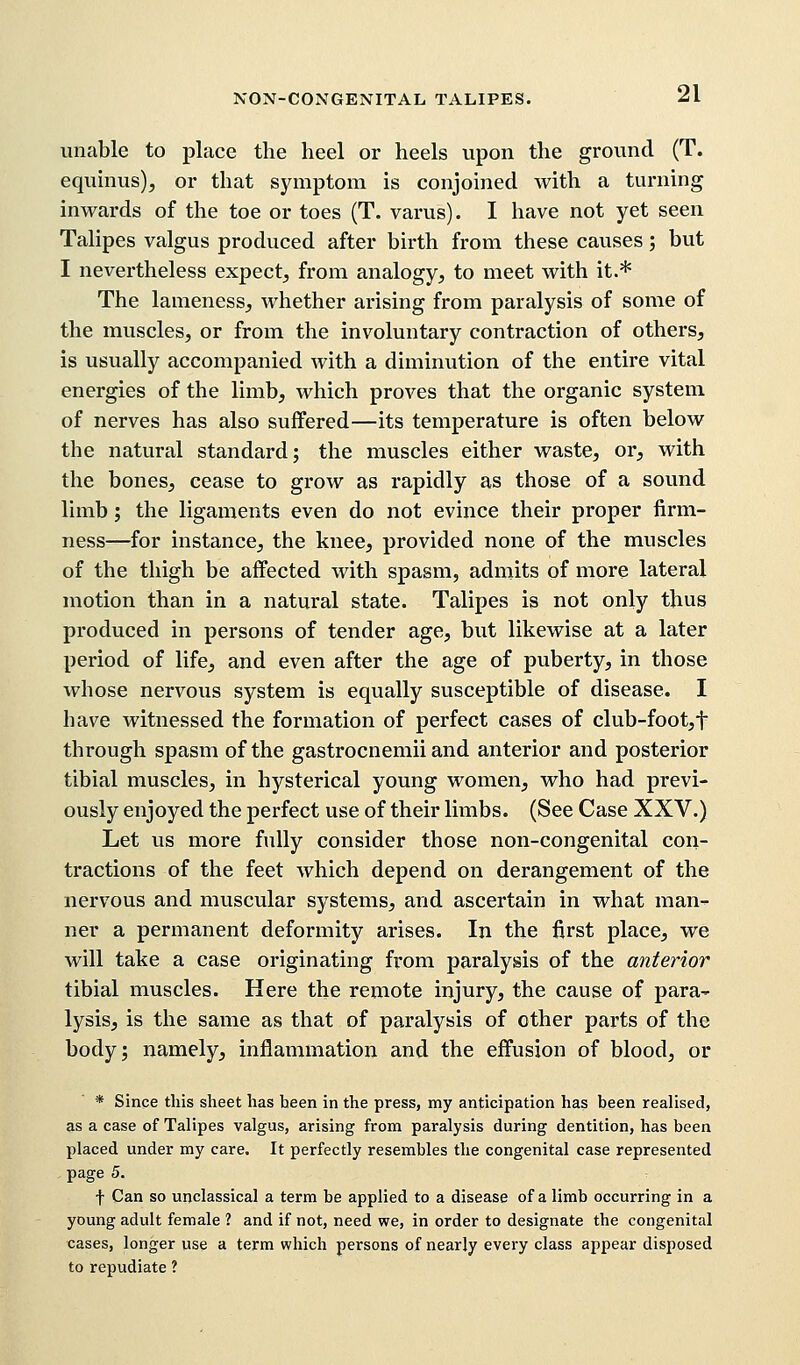 unable to place the heel or heels upon the ground (T. equinus), or that symptom is conjoined with a turning inwards of the toe or toes (T. varus). I have not yet seen Talipes valgus produced after birth from these causes; but I nevertheless expect, from analogy, to meet with it.* The lameness, whether arising from paralysis of some of the muscles, or from the involuntary contraction of others, is usually accompanied with a diminution of the entire vital energies of the limb, which proves that the organic system of nerves has also suffered—its temperature is often below the natural standard; the muscles either waste, or, with the bones, cease to grow as rapidly as those of a sound limb; the ligaments even do not evince their proper firm- ness—for instance, the knee, provided none of the muscles of the thigh be affected with spasm, admits of more lateral motion than in a natural state. Talipes is not only thus produced in persons of tender age, but likewise at a later period of life, and even after the age of puberty, in those whose nervous system is equally susceptible of disease. I have witnessed the formation of perfect cases of club-foot,t through spasm of the gastrocnemii and anterior and posterior tibial muscles, in hysterical young women, who had previ- ously enjoyed the perfect use of their limbs. (See Case XXV.) Let us more fully consider those non-congenital con- tractions of the feet which depend on derangement of the nervous and muscular systems, and ascertain in what man- ner a permanent deformity arises. In the first place, we will take a case originating from paralysis of the anterior tibial muscles. Here the remote injury, the cause of para- lysis, is the same as that of paralysis of other parts of the body; namely, inflammation and the effusion of blood, or * Since this sheet has been in the press, my anticipation has been realised, as a case of Talipes valgus, arising from paralysis during dentition, has been placed under my care. It perfectly resembles the congenital case represented page 5. f Can so unclassical a term be applied to a disease of a limb occurring in a young adult female ? and if not, need we, in order to designate the congenital cases, longer use a term which persons of nearly every class appear disposed to repudiate ?