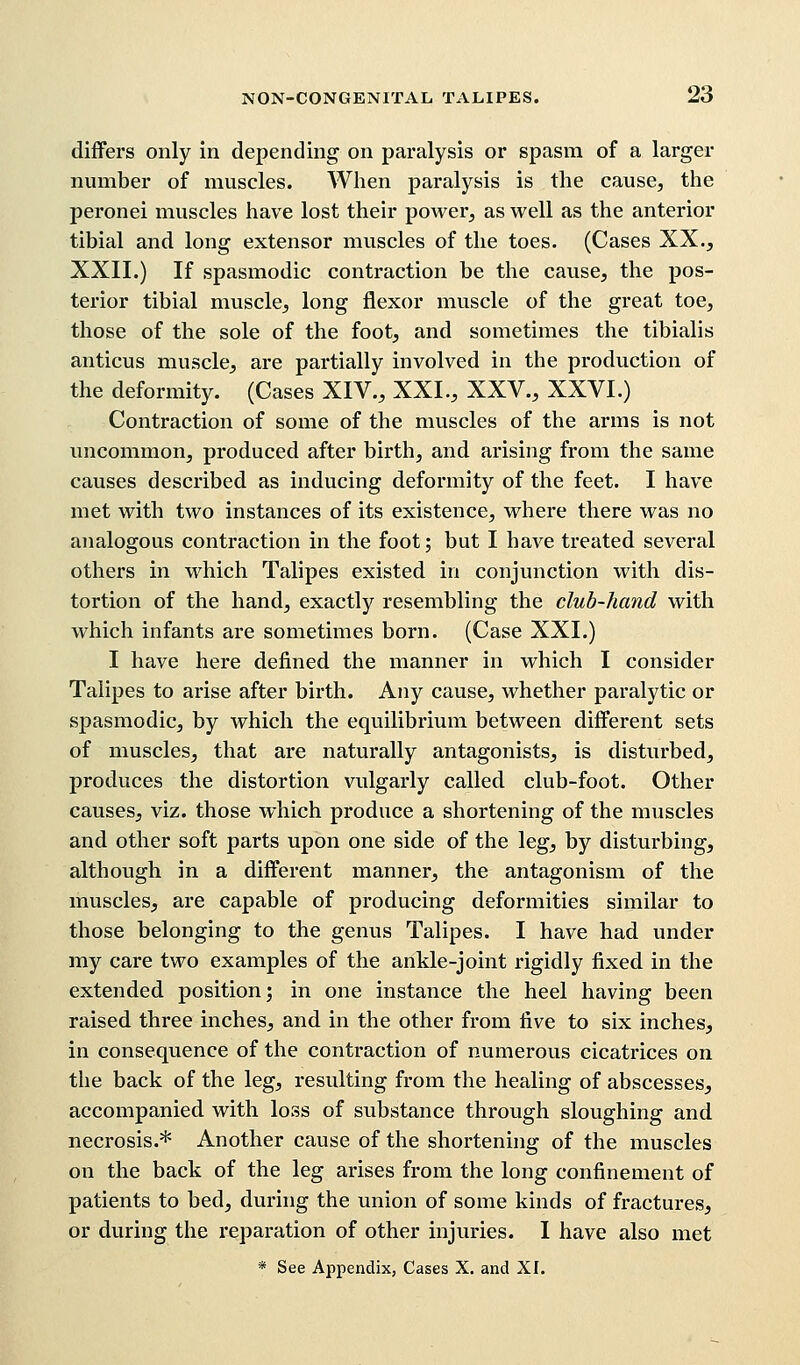 differs only in depending on paralysis or spasm of a larger number of muscles. When paralysis is the cause, the peronei muscles have lost their power, as well as the anterior tibial and long extensor muscles of the toes. (Cases XX., XXII.) If spasmodic contraction be the cause, the pos- terior tibial muscle, long flexor muscle of the great toe, those of the sole of the foot, and sometimes the tibialis anticus muscle, are partially involved in the production of the deformity. (Cases XIV., XXL, XXV., XXVI.) Contraction of some of the muscles of the arms is not uncommon, produced after birth, and arising from the same causes described as inducing deformity of the feet. I have met with two instances of its existence, where there was no analogous contraction in the foot; but I have treated several others in which Talipes existed in conjunction with dis- tortion of the hand, exactly resembling the club-hand with which infants are sometimes born. (Case XXI.) I have here defined the manner in which I consider Talipes to arise after birth. Any cause, whether paralytic or spasmodic, by which the equilibrium between different sets of muscles, that are naturally antagonists, is disturbed, produces the distortion vulgarly called club-foot. Other causes, viz. those which produce a shortening of the muscles and other soft parts upon one side of the leg, by disturbing, although in a different manner, the antagonism of the muscles, are capable of producing deformities similar to those belonging to the genus Talipes. I have had under my care two examples of the ankle-joint rigidly fixed in the extended position; in one instance the heel having been raised three inches, and in the other from five to six inches, in consequence of the contraction of numerous cicatrices on the back of the leg, resulting from the healing of abscesses, accompanied with loss of substance through sloughing and necrosis.* Another cause of the shortening of the muscles on the back of the leg arises from the long confinement of patients to bed, during the union of some kinds of fractures, or during the reparation of other injuries. I have also met * See Appendix, Cases X. and XI.