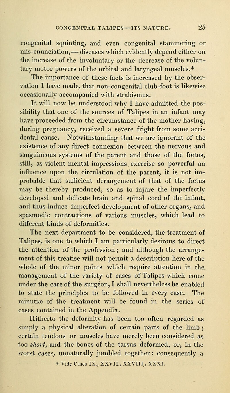 congenital squinting, and even congenital stammering or mis-enunciation,— diseases which evidently depend either on the increase of the involuntary or the decrease of the volun- tary motor powers of the orbital and laryngeal muscles.* The importance of these facts is increased by the obser- vation I have made, that non-congenital club-foot is likewise occasionally accompanied with strabismus. It will now be understood why I have admitted the pos- sibility that one of the sources of Talipes in an infant may have proceeded from the circumstance of the mother having, during pregnancy, received a severe fright from some acci- dental cause. Notwithstanding that we are ignorant of the existence of any direct connexion between the nervous and sanguineous systems of the parent and those of the fetus, still, as violent mental impressions exercise so powerful an influence upon the circulation of the parent, it is not im- probable that sufficient derangement of that of the foetus may be thereby produced, so as to injure the imperfectly developed and delicate brain and spinal cord of the infant, and thus induce imperfect development of other organs, and spasmodic contractions of various muscles, which lead to different kinds of deformities. The next department to be considered, the treatment of Talipes, is one to which I am particularly desirous to direct the attention of the profession; and although the arrange- ment of this treatise will not permit a description here of the whole of the minor points which require attention in tha management of the variety of cases of Talipes which come under the care of the surgeon, I shall nevertheless be enabled to state the principles to be followed in every case. The minutiae of the treatment will be found in the series of cases contained in the Appendix. Hitherto the deformity has been too often regarded as simply a physical alteration of certain parts of the limb ', certain tendons or muscles have merely been considered as too short, and the bones of the tarsus deformed, or, in the worst cases, unnaturally jumbled together: consequently a * Vide Cases IX., XXV1L, XXVIIL, XXXI.