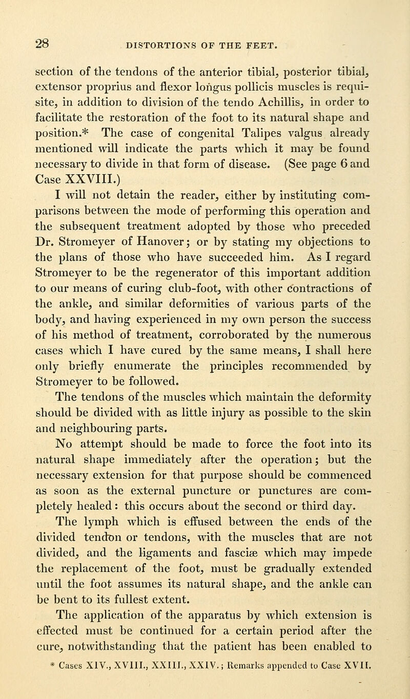 section of the tendons of the anterior tibial, posterior tibial, extensor proprius and flexor lohgus pollicis muscles is requi- site, in addition to division of the tendo Achillis, in order to facilitate the restoration of the foot to its natural shape and position.* The case of congenital Talipes valgus already mentioned will indicate the parts which it may be found necessary to divide in that form of disease. (See page 6 and Case XXVIII.) I will not detain the reader, either by instituting com- parisons between the mode of performing this operation and the subsequent treatment adopted by those who preceded Dr. Stromeyer of Hanover; or by stating my objections to the plans of those who have succeeded him. As I regard Stromeyer to be the regenerator of this important addition to our means of curing club-foot, with other contractions of the ankle, and similar deformities of various parts of the body, and having experienced in my own person the success of his method of treatment, corroborated by the numerous cases which I have cured by the same means, I shall here only briefly enumerate the principles recommended by Stromeyer to be followed. The tendons of the muscles which maintain the deformity should be divided with as little injury as possible to the skin and neighbouring parts. No attempt should be made to force the foot into its natural shape immediately after the operation; but the necessary extension for that purpose should be commenced as soon as the external puncture or punctures are com- pletely healed: this occurs about the second or third day. The lymph which is effused between the ends of the divided tendon or tendons, with the muscles that are not divided, and the ligaments and fasciae which may impede the replacement of the foot, must be gradually extended until the foot assumes its natural shape, and the ankle can be bent to its fullest extent. The application of the apparatus by which extension is effected must be continued for a certain period after the cure, notwithstanding that the patient has been enabled to * Cases XIV., XVIII., XXIII., XXIV.; Remarks appended to Case XVII.