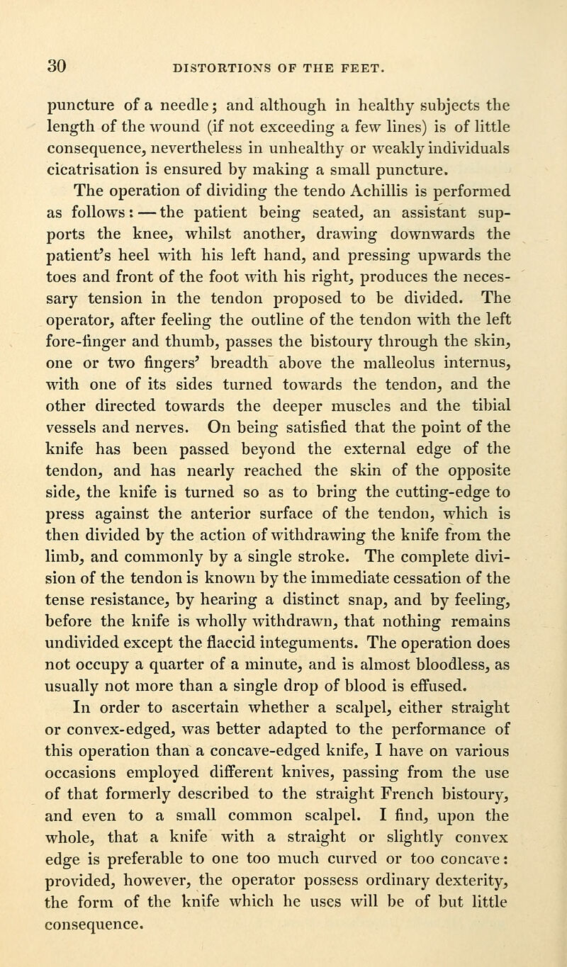 puncture of a needle; and although in healthy subjects the length of the wound (if not exceeding a few lines) is of little consequence, nevertheless in unhealthy or weakly individuals cicatrisation is ensured by making a small puncture. The operation of dividing the tendo Achillis is performed as follows: — the patient being seated, an assistant sup- ports the knee, whilst another, drawing downwards the patient's heel with his left hand, and pressing upwards the toes and front of the foot with his right, produces the neces- sary tension in the tendon proposed to be divided. The operator, after feeling the outline of the tendon with the left fore-linger and thumb, passes the bistoury through the skin, one or two fingers' breadth above the malleolus internus, with one of its sides turned towards the tendon, and the other directed towards the deeper muscles and the tibial vessels and nerves. On being satisfied that the point of the knife has been passed beyond the external edge of the tendon, and has nearly reached the skin of the opposite side, the knife is turned so as to bring the cutting-edge to press against the anterior surface of the tendon, which is then divided by the action of withdrawing the knife from the limb, and commonly by a single stroke. The complete divi- sion of the tendon is known by the immediate cessation of the tense resistance, by hearing a distinct snap, and by feeling, before the knife is wholly withdrawn, that nothing remains undivided except the flaccid integuments. The operation does not occupy a quarter of a minute, and is almost bloodless, as usually not more than a single drop of blood is effused. In order to ascertain whether a scalpel, either straight or convex-edged, was better adapted to the performance of this operation than a concave-edged knife, I have on various occasions employed different knives, passing from the use of that formerly described to the straight French bistoury, and even to a small common scalpel. I find, upon the whole, that a knife with a straight or slightly convex edge is preferable to one too much curved or too concave: provided, however, the operator possess ordinary dexterity, the form of the knife which he uses will be of but little consequence.