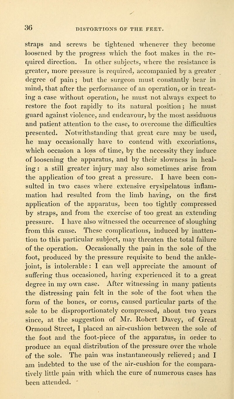 straps and screws be tightened whenever they become loosened by the progress which the foot makes in the re- quired direction. In other subjects, where the resistance is greater, more pressure is required, accompanied by a greater degree of pain; but the surgeon must constantly bear in mind, that after the performance of an operation, or in treat- ing a case without operation, he must not always expect to restore the foot rapidly to its natural position; he must guard against violence, and endeavour, by the most assiduous and patient attention to the case, to overcome the difficulties presented. Notwithstanding that great care may be used, he may occasionally have to contend with excoriations, which occasion a loss of time, by the necessity they induce of loosening the apparatus, and by their slowness in heal- ing : a still greater injury may also sometimes arise from the application of too great a pressure. I have been con- sulted in two cases where extensive erysipelatous inflam- mation had resulted from the limb having, on the first application of the apparatus, been too tightly compressed by straps, and from the exercise of too great an extending pressure. I have also witnessed the occurrence of sloughing from this cause. These complications, induced by inatten- tion to this particular subject, may threaten the total failure of the operation. Occasionally the pain in the sole of the foot, produced by the pressure requisite to bend the ankle- joint, is intolerable: I can well appreciate the amount of suffering thus occasioned, having experienced it to a great degree in my own case. After witnessing in many patients the distressing pain felt in the sole of the foot when the form of the bones, or corns, caused particular parts of the sole to be disproportionately compressed, about two years since, at the suggestion of Mr. Robert Davey, of Great Ormond Street, I placed an air-cushion between the sole of the foot and the foot-piece of the apparatus, in order to produce an equal distribution of the pressure over the whole of the sole. The pain was instantaneously relieved; and I am indebted to the use of the air-cushion for the compara- tively little pain with which the cure of numerous cases has been attended. '