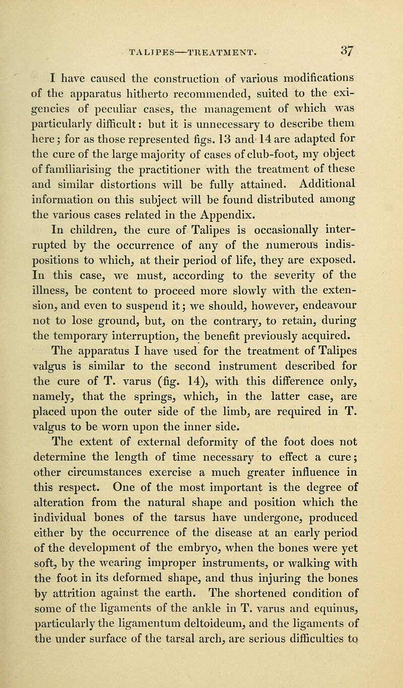 I have caused the construction of various modifications of the apparatus hitherto recommended, suited to the exi- gencies of peculiar cases, the management of which was particularly difficult: but it is unnecessary to describe them here; for as those represented figs. 13 and 14 are adapted for the cure of the large majority of cases of club-foot, my object of familiarising the practitioner with the treatment of these and similar distortions will be fully attained. Additional information on this subject will be found distributed among the various cases related in the Appendix. In children, the cure of Talipes is occasionally inter- rupted by the occurrence of any of the numerous indis- positions to which, at their period of life, they are exposed. In this case, we must, according to the severity of the illness, be content to proceed more slowly with the exten- sion, and even to suspend it j we should, however, endeavour not to lose ground, but, on the contrary, to retain, during the temporary interruption, the benefit previously acquired. The apparatus I have used for the treatment of Talipes valgus is similar to the second instrument described for the cure of T. varus (fig. 14), with this difference only, namely, that the springs, which, in the latter case, are placed upon the outer side of the limb, are required in T. valgus to be worn upon the inner side. The extent of external deformity of the foot does not determine the length of time necessary to effect a cure; other circumstances exercise a much greater influence in this respect. One of the most important is the degree of alteration from the natural shape and position which the individual bones of the tarsus have undergone, produced either by the occurrence of the disease at an early period of the development of the embryo, when the bones were yet soft, by the wearing improper instruments, or walking with the foot in its deformed shape, and thus injuring the bones by attrition against the earth. The shortened condition of some of the ligaments of the ankle in T. varus and equinus, particularly the ligamentum deltoideum, and the ligaments of the under surface of the tarsal arch, are serious difficulties to