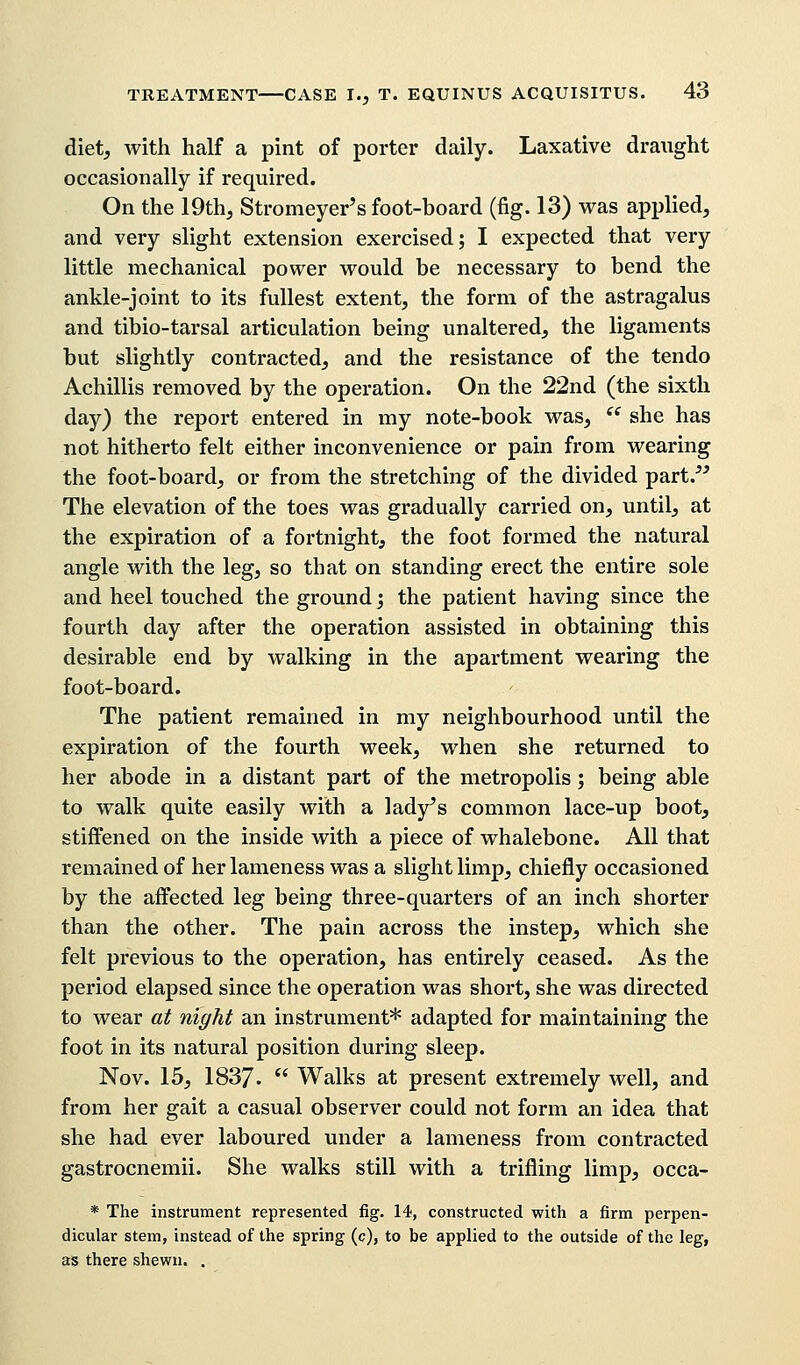 diet, with half a pint of porter daily. Laxative draught occasionally if required. On the 19th, Stromeyer's foot-board (fig. 13) was applied, and very slight extension exercised; I expected that very little mechanical power would be necessary to bend the ankle-joint to its fullest extent, the form of the astragalus and tibio-tarsal articulation being unaltered, the ligaments but slightly contracted, and the resistance of the tendo Achillis removed by the operation. On the 22nd (the sixth day) the report entered in my note-book was,  she has not hitherto felt either inconvenience or pain from wearing the foot-board, or from the stretching of the divided part. The elevation of the toes was gradually carried on, until, at the expiration of a fortnight, the foot formed the natural angle with the leg, so that on standing erect the entire sole and heel touched the ground; the patient having since the fourth day after the operation assisted in obtaining this desirable end by walking in the apartment wearing the foot-board. The patient remained in my neighbourhood until the expiration of the fourth week, when she returned to her abode in a distant part of the metropolis; being able to walk quite easily with a lady's common lace-up boot, stiffened on the inside with a piece of whalebone. All that remained of her lameness was a slight limp, chiefly occasioned by the affected leg being three-quarters of an inch shorter than the other. The pain across the instep, which she felt previous to the operation, has entirely ceased. As the period elapsed since the operation was short, she was directed to wear at night an instrument* adapted for maintaining the foot in its natural position during sleep. Nov. 15, 1837.  Walks at present extremely well, and from her gait a casual observer could not form an idea that she had ever laboured under a lameness from contracted gastrocnemii. She walks still with a trifling limp, occa- * The instrument represented fig. 14, constructed with a firm perpen- dicular stem, instead of the spring (c), to be applied to the outside of the leg, as there shewn. .