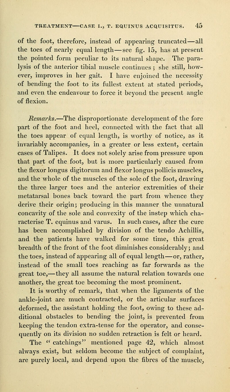 of the foot, therefore, instead of appearing truncated—all the toes of nearly equal length—see fig. 15, has at present the pointed form peculiar to its natural shape. The para- lysis of the anterior tibial muscle continues ; she still, how- ever, improves in her gait. I have enjoined the necessity of bending the foot to its fullest extent at stated periods, and even the endeavour to force it beyond the present angle of flexion. Remarks.—The disproportionate development of the fore part of the foot and heel, connected with the fact that all the toes appear of equal length, is worthy of notice, as it invariably accompanies, in a greater or less extent, certain cases of Talipes. It does not solely arise from pressure upon that part of the foot, but is more particularly caused from the flexor longus digitorum and flexor longus pollicis muscles, and the whole of the muscles of the sole of the foot, drawing the three larger toes and the anterior extremities of their metatarsal bones back toward the part from whence they derive their origin; producing in this manner the unnatural concavity of the sole and convexity of the instep which cha- racterise T. equinus and varus. In such cases, after the cure has been accomplished by division of the tendo Achillis, and the patients have walked for some time, this great breadth of the front of the foot diminishes considerably; and the toes, instead of appearing all of equal length—or, rather, instead of the small toes reaching as far forwards as the great toe,—they all assume the natural relation towards one another, the great toe becoming the most prominent. It is worthy of remark, that when the ligaments of the ankle-joint are much contracted, or the articular surfaces deformed, the assistant holding the foot, owing to these ad- ditional obstacles to bending the joint, is prevented from keeping the tendon extra-tense for the operator, and conse- quently on its division no sudden retraction is felt or heard. The  catchings mentioned page 42, which almost always exist, but seldom become the subject of complaint, are purely local, and depend upon the fibres of the muscle,