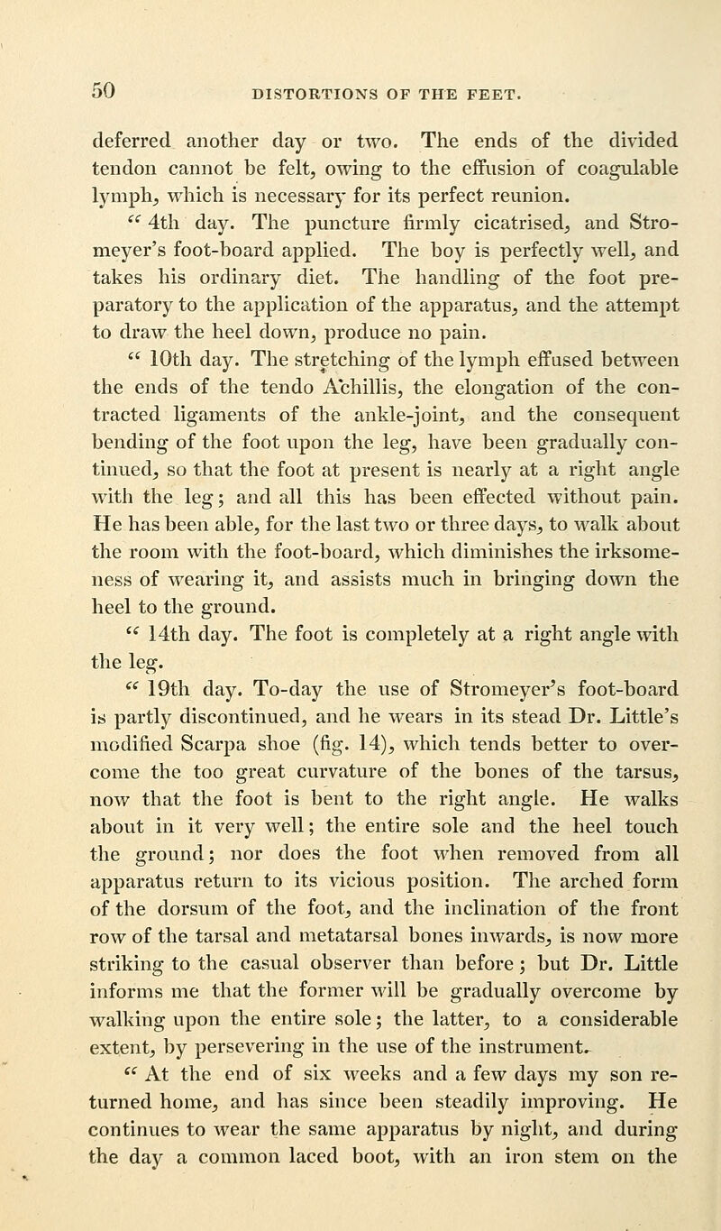 deferred another day or two. The ends of the divided tendon cannot be felt, owing to the effusion of coagulable lymph, which is necessary for its perfect reunion. ec 4th day. The puncture firmly cicatrised, and Stro- meyer's foot-board applied. The boy is perfectly well, and takes his ordinary diet. The handling of the foot pre- paratory to the application of the apparatus, and the attempt to draw the heel down, produce no pain.  10th day. The stretching of the lymph effused between the ends of the tendo Achillis, the elongation of the con- tracted ligaments of the ankle-joint, and the consequent bending of the foot upon the leg, have been gradually con- tinued, so that the foot at present is nearly at a right angle with the leg; and all this has been effected without pain. He has been able, for the last two or three days, to walk about the room with the foot-board, which diminishes the irksome- ness of wearing it, and assists much in bringing down the heel to the ground. i{ 14th day. The foot is completely at a right angle with the leg. <c 19th day. To-day the use of Stromeyer^s foot-board is partly discontinued, and he wears in its stead Dr. Little's modified Scarpa shoe (fig. 14), which tends better to over- come the too great curvature of the bones of the tarsus, now that the foot is bent to the right angle. He walks about in it very well; the entire sole and the heel touch the ground; nor does the foot when removed from all apparatus return to its vicious position. The arched form of the dorsum of the foot, and the inclination of the front row of the tarsal and metatarsal bones inwards, is now more striking to the casual observer than before; but Dr. Little informs me that the former will be gradually overcome by walking upon the entire sole; the latter, to a considerable extent, by persevering in the use of the instruments  At the end of six weeks and a few days my son re- turned home, and has since been steadily improving. He continues to wear the same apparatus by night, and during the day a common laced boot, with an iron stem on the