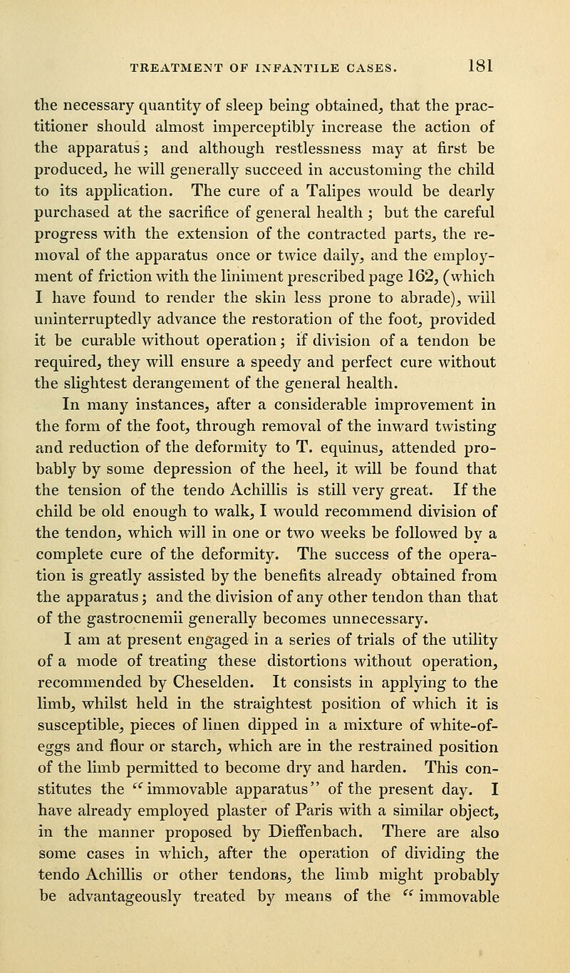 the necessary quantity of sleep being obtained, that the prac- titioner should almost imperceptibly increase the action of the apparatus; and although restlessness may at first be produced, he will generally succeed in accustoming the child to its application. The cure of a Talipes would be dearly purchased at the sacrifice of general health ; but the careful progress with the extension of the contracted parts, the re- moval of the apparatus once or twice daily, and the employ- ment of friction with the liniment prescribed page 162, (which I have found to render the skin less prone to abrade), will uninterruptedly advance the restoration of the foot, provided it be curable without operation; if division of a tendon be required, they will ensure a speedy and perfect cure without the slightest derangement of the general health. In many instances, after a considerable improvement in the form of the foot, through removal of the inward twisting and reduction of the deformity to T. equinus, attended pro- bably by some depression of the heel, it Avill be found that the tension of the tendo Achillis is still very great. If the child be old enough to walk, I would recommend division of the tendon, which will in one or two weeks be followed by a complete cure of the deformity. The success of the opera- tion is greatly assisted by the benefits already obtained from the apparatus; and the division of any other tendon than that of the gastrocnemii generally becomes unnecessary. I am at present engaged in a series of trials of the utility of a mode of treating these distortions without operation, recommended by Cheselden. It consists in applying to the limb, whilst held in the straightest position of which it is susceptible, pieces of linen dipped in a mixture of white-of- eggs and flour or starch, which are in the restrained position of the limb permitted to become dry and harden. This con- stitutes the ec immovable apparatus of the present day. I have already employed plaster of Paris with a similar object, in the manner proposed by Dieffenbach. There are also some cases in which, after the operation of dividing the tendo Achillis or other tendons, the limb might probably be advantageously treated by means of the  immovable