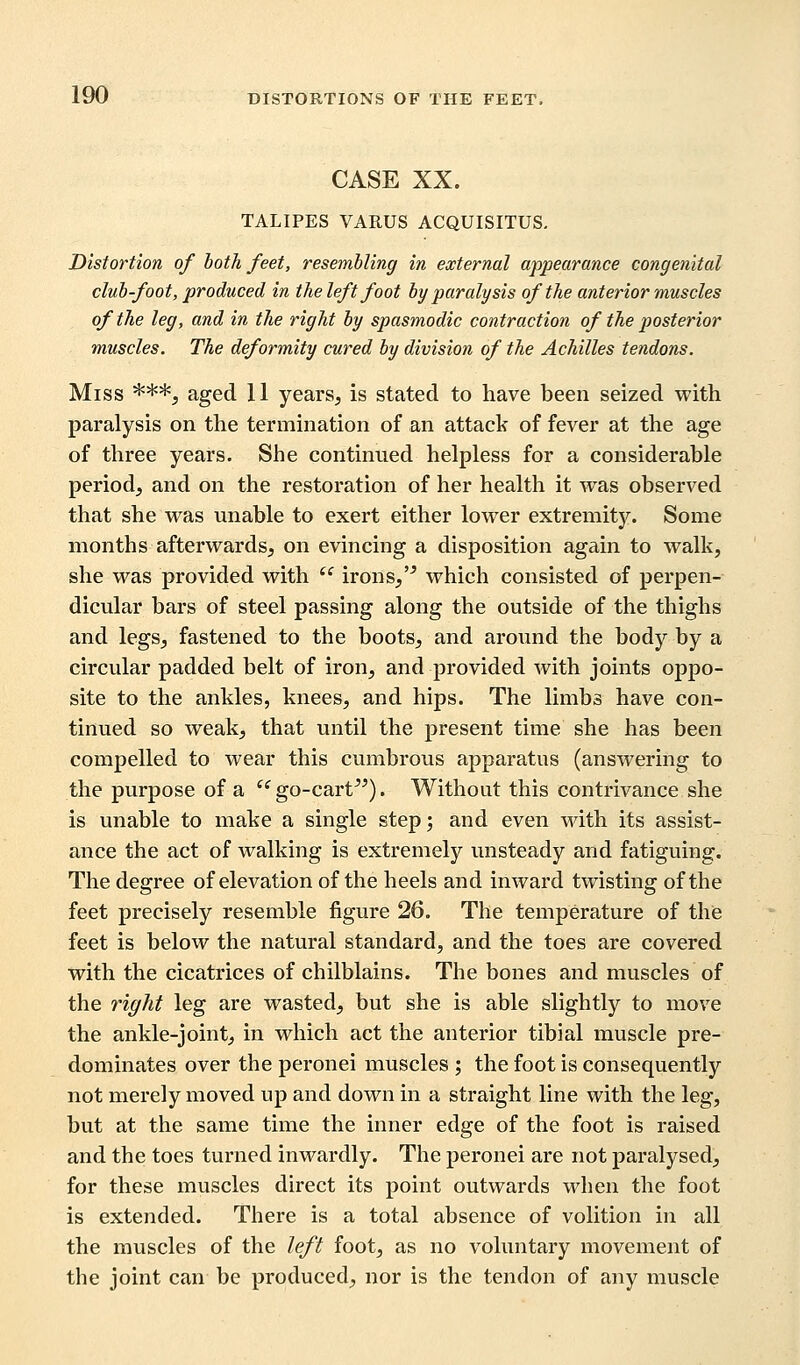 CASE XX. TALIPES VARUS ACQUISITUS. Distortion of both feet, resembling in external appearance congenital club-foot, produced in the left foot by paralysis of the anterior muscles of the leg, and in the right by spasmodic contraction of the posterior muscles. The deformity cured by division of the Achilles tendons. Miss ***, aged 11 years, is stated to have been seized with paralysis on the termination of an attack of fever at the age of three years. She continued helpless for a considerable period, and on the restoration of her health it was observed that she was unable to exert either lower extremity. Some months afterwards, on evincing a disposition again to walk, she was provided with  irons,'5 which consisted of perpen- dicular bars of steel passing along the outside of the thighs and legs, fastened to the boots, and around the body by a circular padded belt of iron, and provided with joints oppo- site to the ankles, knees, and hips. The limbs have con- tinued so weak, that until the present time she has been compelled to wear this cumbrous apparatus (answering to the purpose of a  go-cart). Without this contrivance she is unable to make a single step; and even with its assist- ance the act of walking is extremely unsteady and fatiguing. The degree of elevation of the heels and inward twisting of the feet precisely resemble figure 26. The temperature of the feet is below the natural standard, and the toes are covered with the cicatrices of chilblains. The bones and muscles of the right leg are wasted, but she is able slightly to move the ankle-joint, in which act the anterior tibial muscle pre- dominates over the peronei muscles ; the foot is consequently not merely moved up and down in a straight line with the leg, but at the same time the inner edge of the foot is raised and the toes turned inwardly. The peronei are not paralysed, for these muscles direct its point outwards when the foot is extended. There is a total absence of volition in all the muscles of the left foot, as no voluntary movement of the joint can be produced, nor is the tendon of any muscle