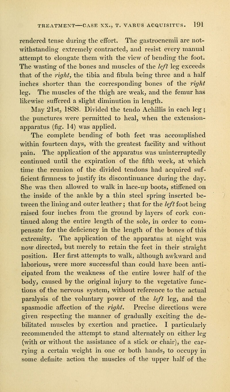 rendered tense during the effort. The gastrocnemii are not- withstanding extremely contracted, and resist every manual attempt to elongate them with the view of bending the foot. The wasting of the bones and muscles of the left leg exceeds that of the right, the tibia and fibula being three and a half inches shorter than the corresponding bones of the right leg. The muscles of the thigh are weak, and the femur has likewise suffered a slight diminution in length. May 21st, 1838. Divided the tendo Achillis in each leg ; the punctures were permitted to heal, when the extension- apparatus (fig. 14) was applied. The complete bending of both feet was accomplished within fourteen days, with the greatest facility and without pain. The application of the apparatus was uninterruptedly continued until the expiration of the fifth week, at which time the reunion of the divided tendons had acquired suf- ficient firmness to justify its discontinuance during the day. She was then allowed to walk in lace-up boots, stiffened on the inside of the ankle by a thin steel spring inserted be- tween the lining and outer leather; that for the left foot being raised four inches from the ground by layers of cork con- tinued along the entire length of the sole, in order to com- pensate for the deficiency in the length of the bones of this extremity. The application of the apparatus at night was now directed, but merely to retain the feet in their straight position. Her first attempts to walk, although awkward and laborious, were more successful than could have been anti- cipated from the weakness of the entire lower half of the body, caused by the original injury to the vegetative func- tions of the nervous system, without reference to the actual paralysis of the voluntary power of the left leg, and the spasmodic affection of the right. Precise directions were given respecting the manner of gradually exciting the de- bilitated muscles by exertion and practice. I particularly recommended the attempt to stand alternately on either leg (with or without the assistance of a stick or chair), the car- rying a certain weight in one or both hands, to occupy in some definite action the muscles of the upper half of the