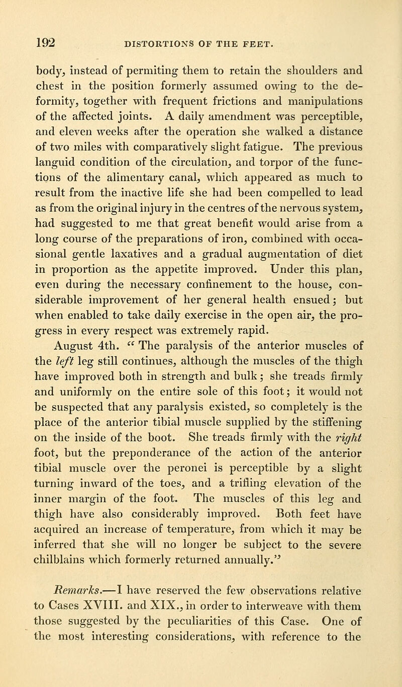 body, instead of permiting them to retain the shoulders and chest in the position formerly assumed owing to the de- formity, together with frequent frictions and manipulations of the affected joints. A daily amendment was perceptible, and eleven weeks after the operation she walked a distance of two miles with comparatively slight fatigue. The previous languid condition of the circulation, and torpor of the func- tions of the alimentary canal, which appeared as much to result from the inactive life she had been compelled to lead as from the original injury in the centres of the nervous system, had suggested to me that great benefit would arise from a long course of the preparations of iron, combined with occa- sional gentle laxatives and a gradual augmentation of diet in proportion as the appetite improved. Under this plan, even during the necessary confinement to the house, con- siderable improvement of her general health ensued; but when enabled to take daily exercise in the open air, the pro- gress in every respect was extremely rapid. August 4th.  The paralysis of the anterior muscles of the left leg still continues, although the muscles of the thigh have improved both in strength and bulk; she treads firmly and uniformly on the entire sole of this foot; it would not be suspected that any paralysis existed, so completely is the place of the anterior tibial muscle supplied by the stiffening on the inside of the boot. She treads firmly with the right foot, but the preponderance of the action of the anterior tibial muscle over the peronei is perceptible by a slight turning inward of the toes, and a trifling elevation of the inner margin of the foot. The muscles of this leg and thigh have also considerably improved. Both feet have acquired an increase of temperature, from which it may be inferred that she will no longer be subject to the severe chilblains which formerly returned annually.'^ Remarks.—I have reserved the few observations relative to Cases XVIII. and XIX., in order to interweave with them those suggested by the peculiarities of this Case. One of the most interesting considerations, with reference to the