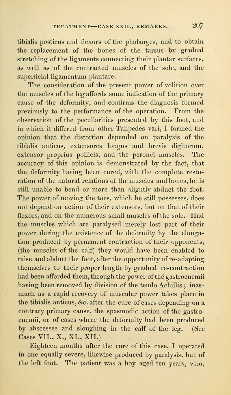 tibialis posticus and flexors of the phalanges, and to obtain the replacement of the bones of the tarsus by gradual stretching of the ligaments connecting their plantar surfaces, as well as of the contracted muscles of the sole, and the superficial ligamentum plan tare. The consideration of the present power of volition over the muscles of the leg affords some indication of the primary cause of the deformity, and confirms the diagnosis formed previously to the performance of the operation. From the observation of the peculiarities presented by this foot, and in which it differed from other Talipedes vari, I formed the opinion that the distortion depended on paralysis of the tibialis anticus, extensores longus and brevis digitorum, extensor proprius pollicis, and the peronei muscles. The accuracy of this opinion is demonstrated by the fact, that the deformity having been cured, with the complete resto- ration of the natural relations of the muscles and bones, he is still unable to bend or more than slightly abduct the foot. The power of moving the toes, which he still possesses, does not depend on action of their extensors, but on that of their flexors, and on the numerous small muscles of the sole. Had the muscles which are paralysed merely lost part of their power during the existence of the deformity by the elonga- tion produced by permanent contraction of their opponents, (the muscles of the calf) they would have been enabled to raise and abduct the foot, after the opportunity of re-adapting themselves to their proper length by gradual re-contraction had been afforded them, through the power of the gastrocnemii having been removed by division of the tendo Achillis ; inas- much as a rapid recovery of muscular power takes place in the tibialis anticus, &c. after the cure of cases depending on a contrary primary cause, the spasmodic action of the gastro- cnemii, or of cases where the deformity had been produced by abscesses and sloughing in the calf of the leg. (See Cases VII., X., XL, XII.) Eighteen months after the cure of this case, I operated in one equally severe, likewise produced by paralysis, but of the left foot. The patient was a boy aged ten years, who,