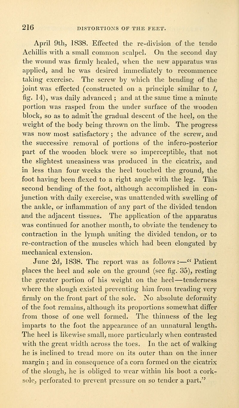 April 9th, 1838. Effected the re-division of the tendo Achillis with a small common scalpel. On the second day the wound was firmly healed, when the new apparatus was applied, and he was desired immediately to recommence taking exercise. The screw by which the bending of the joint was effected (constructed on a principle similar to /, fig. 14), was daily advanced; and at the same time a minute portion was rasped from the under surface of the wooden block, so as to admit the gradual descent of the heel, on the weight of the body being thrown on the limb. The progress was now most satisfactory; the advance of the screw, and the successive removal of portions of the infero-posterior part of the wooden block were so imperceptible, that not the slightest uneasiness was produced in the cicatrix, and in less than four weeks the heel touched the ground, the foot having been flexed to a right angle with the leg. This second bending of the foot, although accomplished in con- junction with daily exercise, was unattended with swelling of the ankle, or inflammation of any part of the divided tendon and the adjacent tissues. The application of the apparatus was continued for another month, to obviate the tendency to contraction in the lymph uniting the divided tendon, or to re-contraction of the muscles which had been elongated by mechanical extension. June 2d, 1838. The report was as follows :— Patient places the heel and sole on the ground (see fig. 35), resting the greater portion of his weight on the heel—tenderness where the slough existed preventing him from treading very firmly on the front part of the sole. No absolute deformity of the foot remains, although its proportions somewhat differ from those of one well formed. The thinness of the leg imparts to the foot the appearance of an unnatural length. The heel is likewise small, more particularly when contrasted with the great width across the toes. In the act of walking he is inclined to tread more on its outer than on the inner margin ; and in consequence of a corn formed on the cicatrix of the slough, he is obliged to wear within his boot a cork- sole, perforated to prevent pressure on so tender a part,