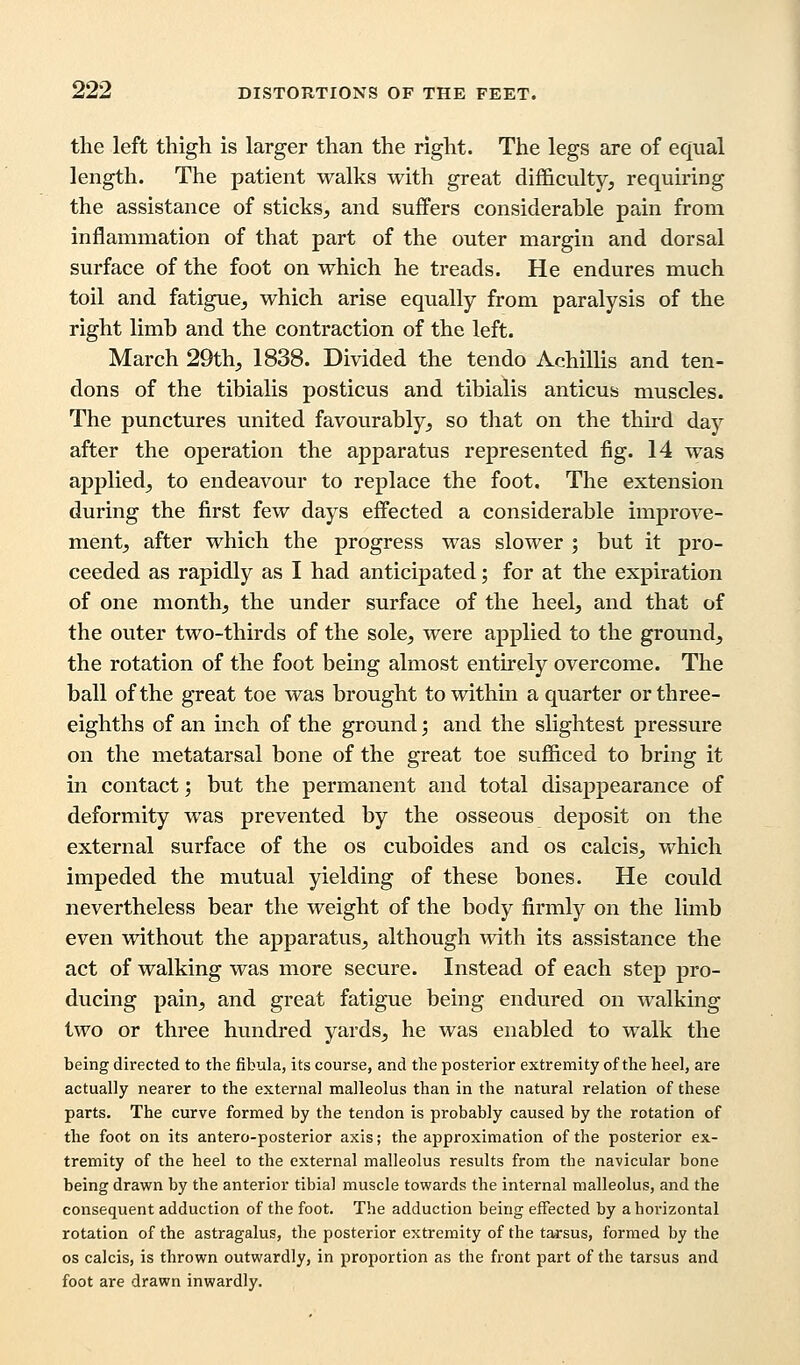 the left thigh is larger than the right. The legs are of equal length. The patient walks with great difficulty, requiring the assistance of sticks, and suffers considerable pain from inflammation of that part of the outer margin and dorsal surface of the foot on which he treads. He endures much toil and fatigue, which arise equally from paralysis of the right limb and the contraction of the left. March 29th, 1838. Divided the tendo Achillis and ten- dons of the tibialis posticus and tibialis anticus muscles. The punctures united favourably, so that on the third day after the operation the apparatus represented fig. 14 was applied, to endeavour to replace the foot. The extension during the first few days effected a considerable improve- ment, after which the progress was slower ; but it pro- ceeded as rapidly as I had anticipated; for at the expiration of one month, the under surface of the heel, and that of the outer two-thirds of the sole, were applied to the ground, the rotation of the foot being almost entirely overcome. The ball of the great toe was brought to within a quarter or three- eighths of an inch of the ground; and the slightest pressure on the metatarsal bone of the great toe sufficed to bring it in contact; but the permanent and total disappearance of deformity was prevented by the osseous deposit on the external surface of the os cuboides and os calcis, which impeded the mutual yielding of these bones. He could nevertheless bear the weight of the body firmly on the limb even without the apparatus, although with its assistance the act of walking was more secure. Instead of each step pro- ducing pain, and great fatigue being endured on walking two or three hundred yards, he was enabled to walk the being directed to the fibula, its course, and the posterior extremity of the heel, are actually nearer to the external malleolus than in the natural relation of these parts. The curve formed by the tendon is probably caused by the rotation of the foot on its antero-posterior axis; the approximation of the posterior ex- tremity of the heel to the external malleolus results from tbe navicular bone being drawn by the anterior tibial muscle towards the internal malleolus, and the consequent adduction of the foot. The adduction being effected by a horizontal rotation of the astragalus, the posterior extremity of the tarsus, formed by the os calcis, is thrown outwardly, in proportion as the front part of the tarsus and foot are drawn inwardly.