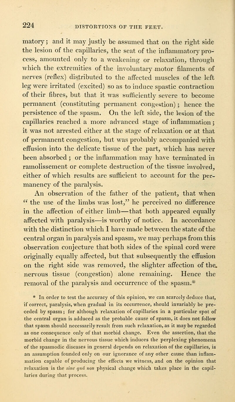 matory; and it may justly be assumed that on the right side the lesion of the capillaries, the seat of the inflammatory pro- cess, amounted only to a weakening or relaxation, through which the extremities of the involuntary motor filaments of nerves (reflex) distributed to the affected muscles of the left leg were irritated (excited) so as to induce spastic contraction of their fibres, but that it was sufficiently severe to become permanent (constituting permanent congestion); hence the persistence of the spasm. On the left side, the lesion of the capillaries reached a more advanced stage of inflammation; it was not arrested either at the stage of relaxation or at that of permanent congestion, but was probably accompanied with effusion into the delicate tissue of the part, which has never been absorbed ; or the inflammation may have terminated in ramolissement or complete destruction of the tissue involved, either of which results are sufficient to account for the per- manency of the paralysis. An observation of the father of the patient, that when  the use of the limbs was lost, he perceived no difference in the affection of either limb—that both appeared equally affected with paralysis—is worthy of notice. In accordance with the distinction which I have made between the state of the central organ in paralysis and spasm, we may perhaps from this observation conjecture that both sides of the spinal cord were originally equally affected, but that subsequently the effusion on the right side was removed, the slighter affection of the. nervous tissue (congestion) alone remaining. Hence the removal of the paralysis and occurrence of the spasm.* * In order to test the accuracy of this opinion, we can scarcely deduce that, if correct, paralysis, when gradual in its occurrence, should invariably be pre- ceded by spasm; for although relaxation of capillaries in a particular spot of the central organ is adduced as the probable cause of spasm, it does not follow that spasm should necessarily result from such relaxation, as it maybe regarded as one consequence only of that morbid change. Even the assertion, that the morbid change in the nervous tissue which induces the perplexing phenomena of the spasmodic diseases in general depends on relaxation of the capillaries, is an assumption founded only on our ignorance of any other cause than inflam- mation capable of producing the effects we witness, and on the opinion that relaxation is the sine qud non physical change which takes place in the capil- laries during that process.