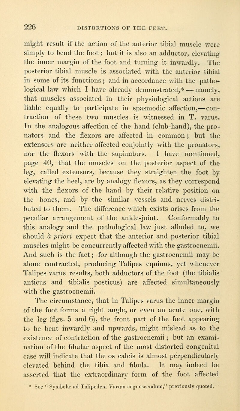 might result if the action of the anterior tibial muscle were simply to bend the foot; but it is also an adductor, elevating the inner margin of the foot and turning it inwardly. The posterior tibial muscle is associated with the anterior tibial in some of its functions; and in accordance with the patho- logical law which I have already demonstrated,*— namely, that muscles associated in their physiological actions are liable equally to participate in spasmodic affection,—con- traction of these two muscles is witnessed in T. varus. In the analogous affection of the hand (club-hand), the pro- nators and the flexors are affected in common; but the extensors are neither affected conjointly with the pronators., nor the flexors with the supinators. I have mentioned, page 40, that the muscles on the posterior aspect of the leg, called extensors, because they straighten the foot by elevating the heel, are by analogy flexors, as they correspond with the flexors of the hand by their relative position on the bones, and by the similar vessels and nerves distri- buted to them. The difference which exists arises from the peculiar arrangement of the ankle-joint. Conformably to this analogy and the pathological law just alluded to, we should a priori expect that the anterior and posterior tibial muscles might be concurrently affected with the gastrocnemii. And such is the fact; for although the gastrocnemii may be alone contracted, producing Talipes equinus, yet whenever Talipes varus results, both adductors of the foot (the tibialis anticus and tibialis posticus) are affected simultaneously with the gastrocnemii. The circumstance, that in Talipes varus the inner margin of the foot forms a right angle, or even an acute one, with the leg (figs. 5 and 6), the front part of the foot appearing to be bent inwardly and upwards, might mislead as to the existence of contraction of the gastrocnemii; but an exami- nation of the fibular aspect of the most distorted congenital case will indicate that the os calcis is almost perpendicularly elevated behind the tibia and fibula. It may indeed be asserted that the extraordinary form of the foot affected * See  Symbols ad Talipedem Varum cognoscendum, previously quoted.