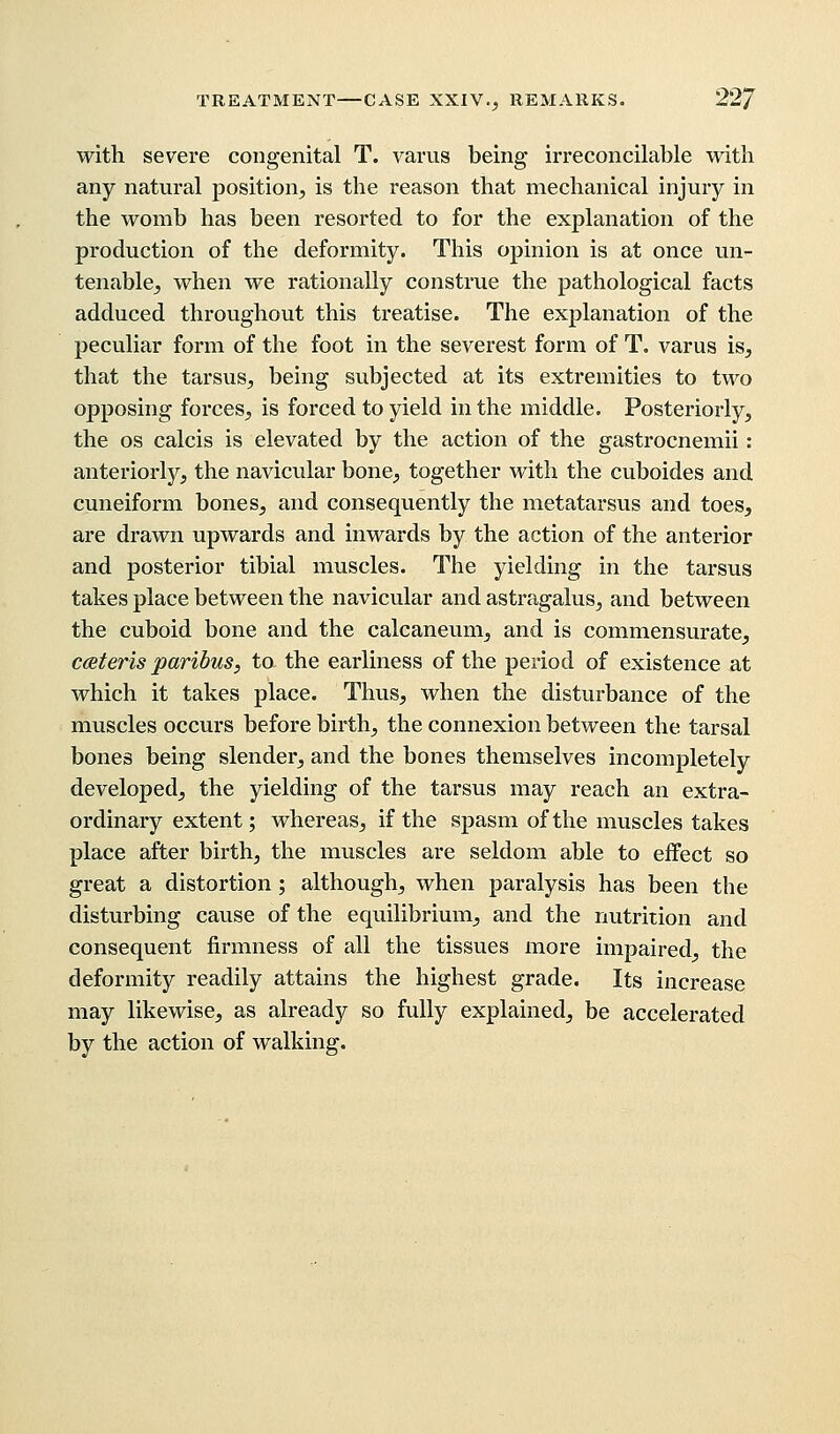 with severe congenital T. varus being- irreconcilable with any natural position, is the reason that mechanical injury in the womb has been resorted to for the explanation of the production of the deformity. This opinion is at once un- tenable, when we rationally construe the pathological facts adduced throughout this treatise. The explanation of the peculiar form of the foot in the severest form of T. varus is, that the tarsus, being subjected at its extremities to two opposing forces, is forced to yield in the middle. Posteriorly, the os calcis is elevated by the action of the gastrocnemii : anteriorly, the navicular bone, together with the cuboides and cuneiform bones, and consequently the metatarsus and toes, are drawn upwards and inwards by the action of the anterior and posterior tibial muscles. The yielding in the tarsus takes place between the navicular and astragalus, and between the cuboid bone and the calcaneum, and is commensurate, ceteris paribus, to the earliness of the period of existence at which it takes place. Thus, when the disturbance of the muscles occurs before birth, the connexion between the tarsal bones being slender, and the bones themselves incompletely developed, the yielding of the tarsus may reach an extra- ordinary extent; whereas, if the spasm of the muscles takes place after birth, the muscles are seldom able to effect so great a distortion; although, when paralysis has been the disturbing cause of the equilibrium, and the nutrition and consequent firmness of all the tissues more impaired, the deformity readily attains the highest grade. Its increase may likewise, as already so fully explained, be accelerated by the action of walking.